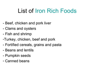 List of Iron Rich Foods
- Beef, chicken and pork liver
- Clams and oysters
- Fish and shrimp
-Turkey, chicken, beef and pork
- Fortified cereals, grains and pasta
- Beans and lentils
- Pumpkin seeds
- Canned beans
 
