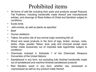 Prohibited items
•   All forms of wild life including their parts and products except Peacock
    Tail Feathers, including handicrafts made thereof and manufactured
    articles, and shavings of Shed Antlers of Chital and Sambhar subject to
    conditions.
•   Exotic birds
•    wild orchids, as well as plants as specified
•   Beef
•   Human skeletons
•   Tallow, fat and/or oils of any animal origin excluding fish oil
•   Wood and wood products in the form of logs, timber, stumps, roots,
    barks, chips, powder, flakes, dust, pulp and charcoal except sawn
    timber made exclusively out of imported teak logs/timber subject to
    conditions
•   Chemicals included in Schedule 1 of the Chemicals Weapons
    Convention of the United Nations
•   Sandalwood in any form, but excluding fully finished handicrafts made
    out of sandalwood and machine finished sandalwood products
•   Red Sanders wood in any form, whether raw, processed or
    unprocessed as well as any product made thereof.
 