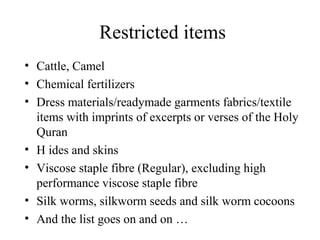 Restricted items
• Cattle, Camel
• Chemical fertilizers
• Dress materials/readymade garments fabrics/textile
  items with imprints of excerpts or verses of the Holy
  Quran
• H ides and skins
• Viscose staple fibre (Regular), excluding high
  performance viscose staple fibre
• Silk worms, silkworm seeds and silk worm cocoons
• And the list goes on and on …
 