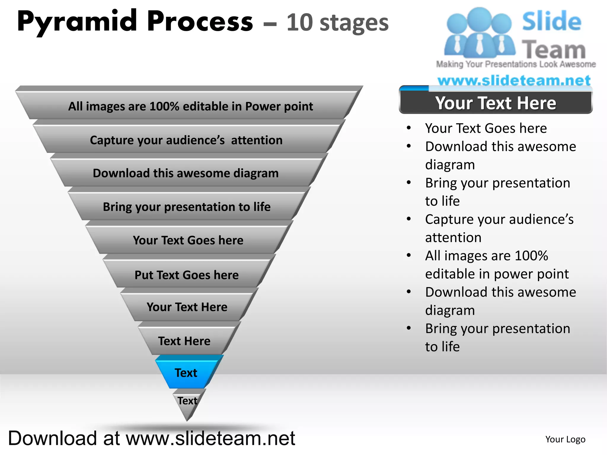 Pyramid Process – 10 stages

      All images are 100% editable in Power point       Your Text Here
                                                    • Your Text Goes here
         Capture your audience’s attention
                                                    • Download this awesome
                                                      diagram
          Download this awesome diagram
                                                    • Bring your presentation
            Bring your presentation to life           to life
                                                    • Capture your audience’s
                 Your Text Goes here                  attention
                                                    • All images are 100%
                 Put Text Goes here                   editable in power point
                                                    • Download this awesome
                    Your Text Here                    diagram
                                                    • Bring your presentation
                      Text Here                       to life
                         Text

                         Text


Download at www.slideteam.net                                           Your Logo
 