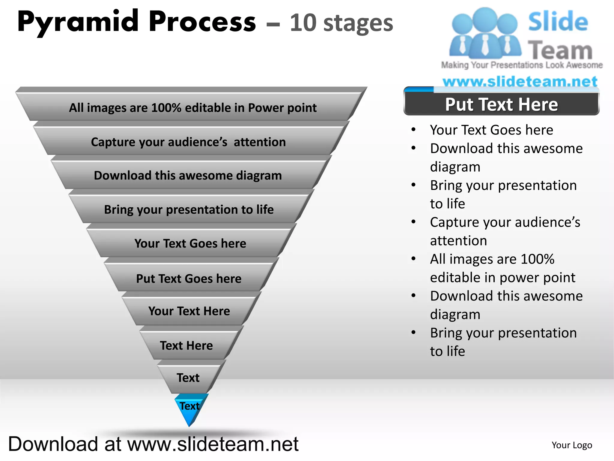 Pyramid Process – 10 stages

      All images are 100% editable in Power point       Put Text Here
                                                    • Your Text Goes here
         Capture your audience’s attention
                                                    • Download this awesome
                                                      diagram
          Download this awesome diagram
                                                    • Bring your presentation
            Bring your presentation to life           to life
                                                    • Capture your audience’s
                 Your Text Goes here                  attention
                                                    • All images are 100%
                 Put Text Goes here                   editable in power point
                                                    • Download this awesome
                    Your Text Here                    diagram
                                                    • Bring your presentation
                      Text Here                       to life
                         Text

                         Text


Download at www.slideteam.net                                           Your Logo
 