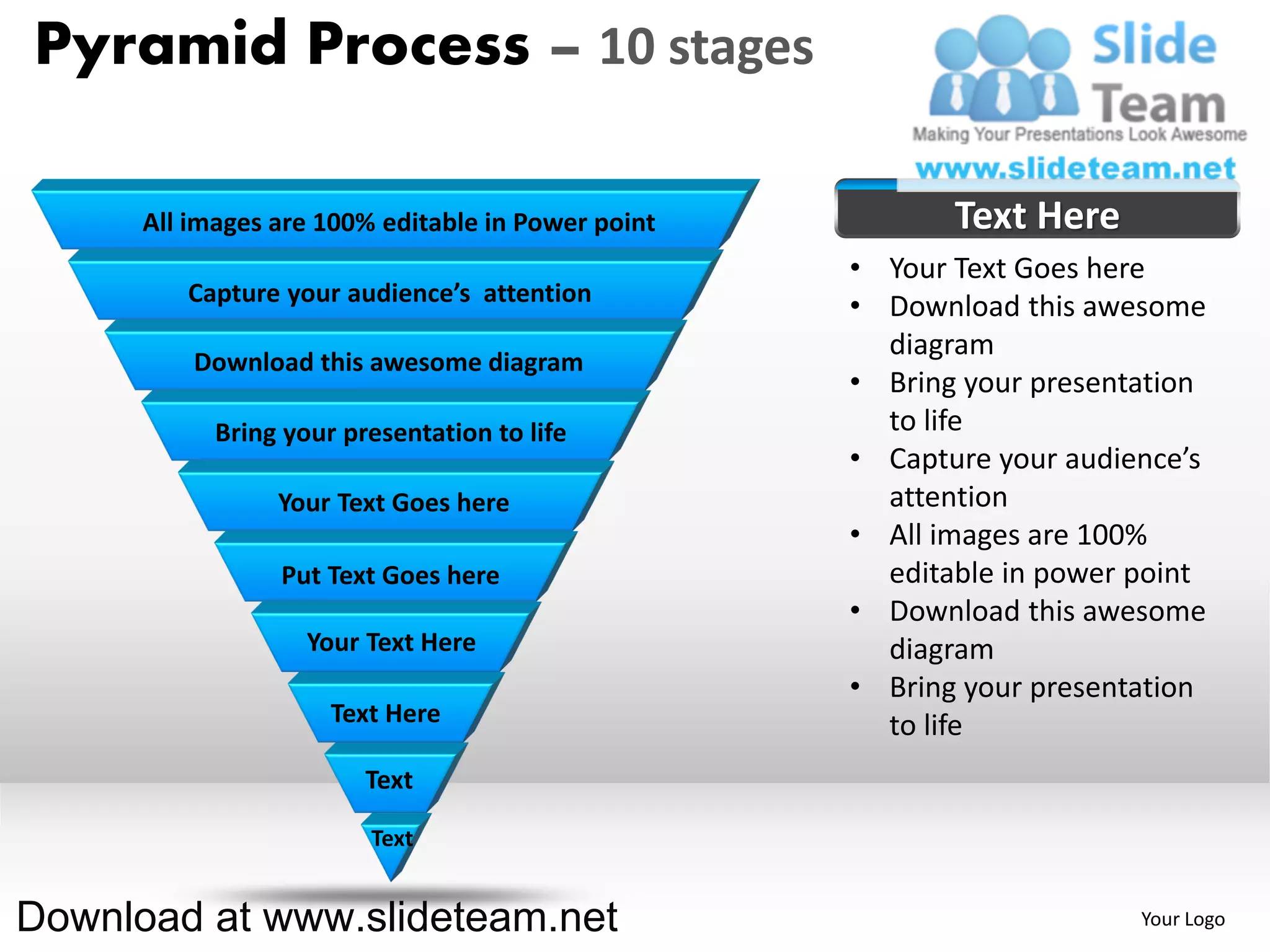 Pyramid Process – 10 stages

      All images are 100% editable in Power point          Text Here
                                                    • Your Text Goes here
         Capture your audience’s attention
                                                    • Download this awesome
                                                      diagram
          Download this awesome diagram
                                                    • Bring your presentation
            Bring your presentation to life           to life
                                                    • Capture your audience’s
                 Your Text Goes here                  attention
                                                    • All images are 100%
                 Put Text Goes here                   editable in power point
                                                    • Download this awesome
                    Your Text Here                    diagram
                                                    • Bring your presentation
                      Text Here                       to life
                         Text

                         Text


Download at www.slideteam.net                                           Your Logo
 