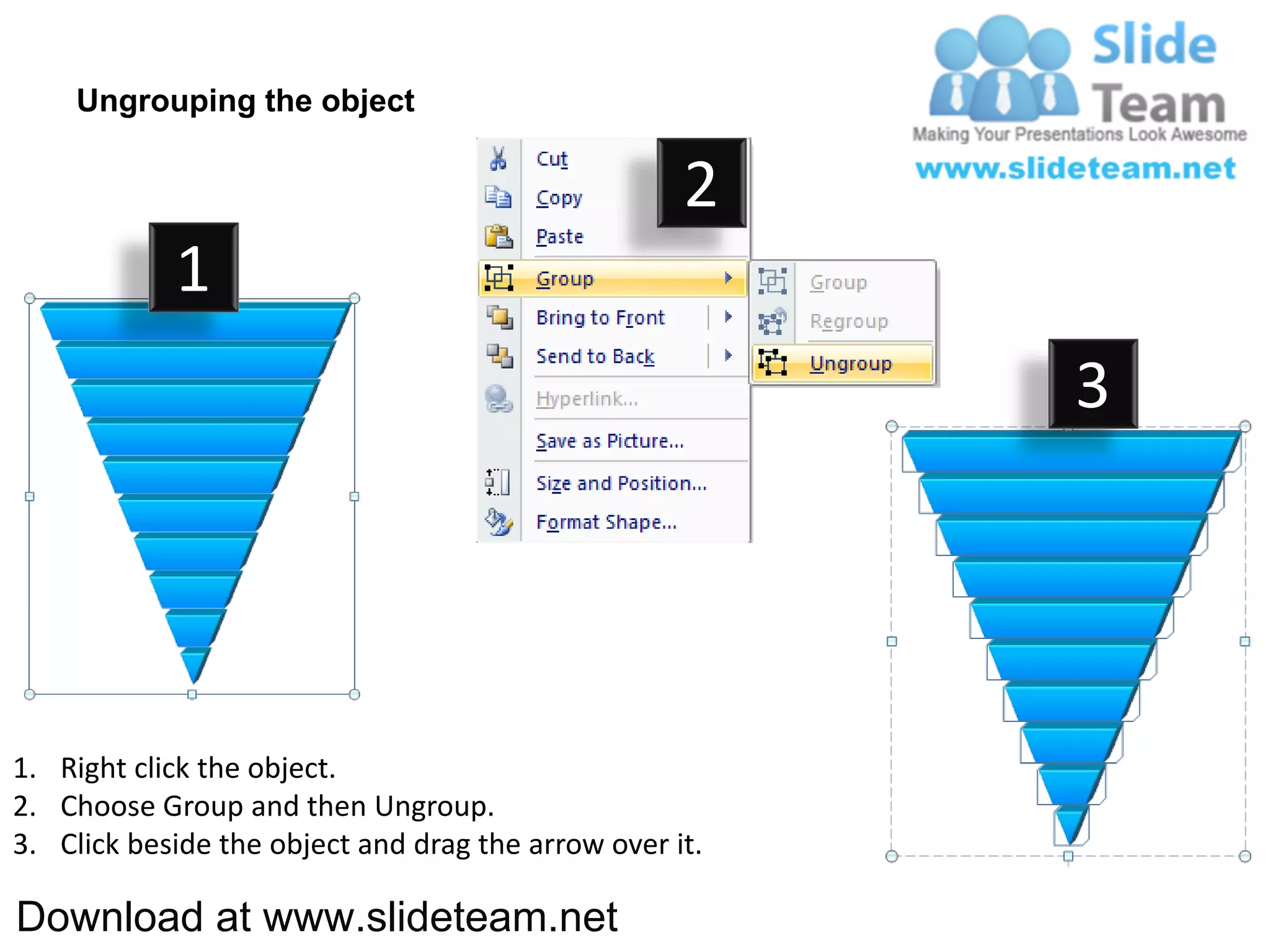 Ungrouping the object

                                                    2
            1
                                                         3




1. Right click the object.
2. Choose Group and then Ungroup.
3. Click beside the object and drag the arrow over it.

Download at www.slideteam.net
 