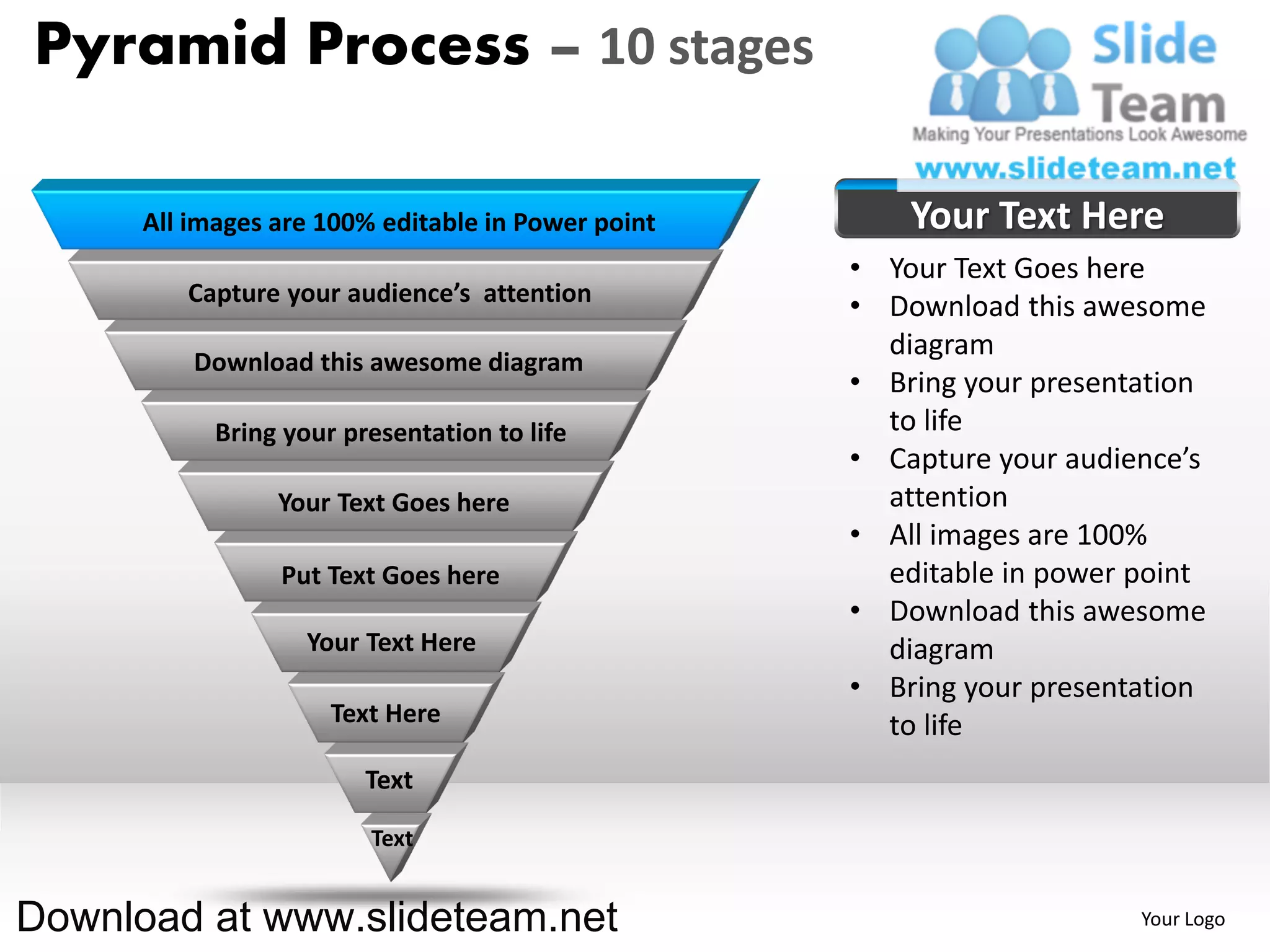 Pyramid Process – 10 stages

      All images are 100% editable in Power point       Your Text Here
                                                    • Your Text Goes here
         Capture your audience’s attention
                                                    • Download this awesome
                                                      diagram
          Download this awesome diagram
                                                    • Bring your presentation
            Bring your presentation to life           to life
                                                    • Capture your audience’s
                 Your Text Goes here                  attention
                                                    • All images are 100%
                 Put Text Goes here                   editable in power point
                                                    • Download this awesome
                    Your Text Here                    diagram
                                                    • Bring your presentation
                      Text Here                       to life
                         Text

                         Text


Download at www.slideteam.net                                           Your Logo
 