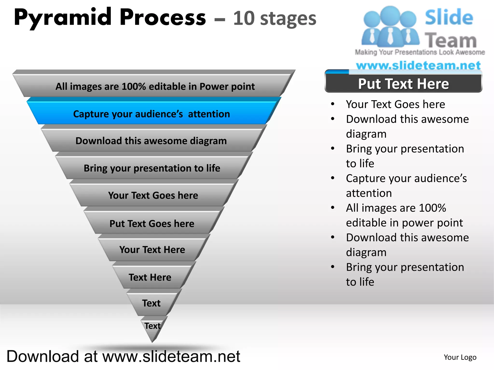 Pyramid Process – 10 stages

      All images are 100% editable in Power point       Put Text Here
                                                    • Your Text Goes here
         Capture your audience’s attention
                                                    • Download this awesome
                                                      diagram
          Download this awesome diagram
                                                    • Bring your presentation
            Bring your presentation to life           to life
                                                    • Capture your audience’s
                 Your Text Goes here                  attention
                                                    • All images are 100%
                 Put Text Goes here                   editable in power point
                                                    • Download this awesome
                    Your Text Here                    diagram
                                                    • Bring your presentation
                      Text Here                       to life
                         Text

                         Text


Download at www.slideteam.net                                           Your Logo
 
