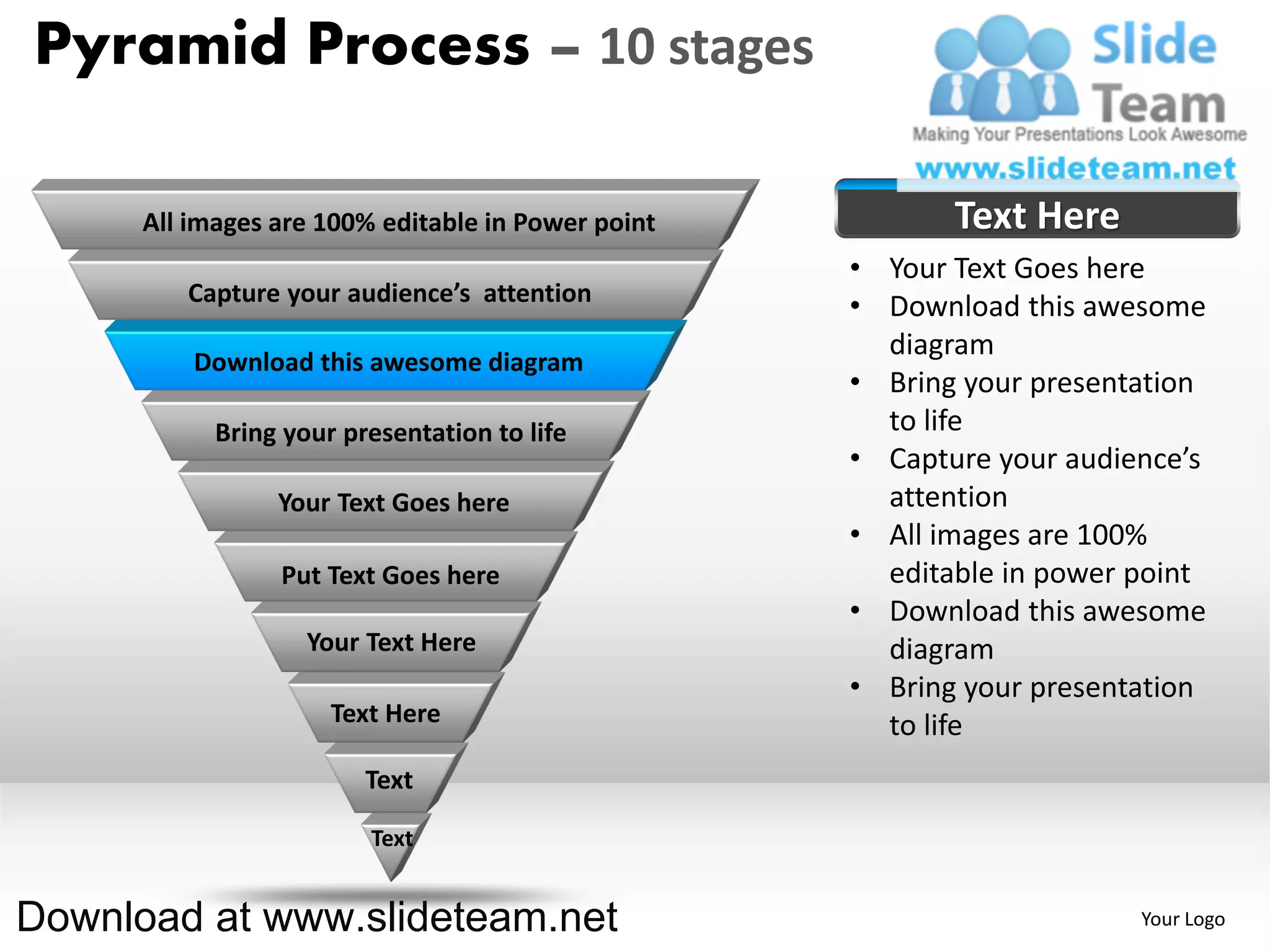 Pyramid Process – 10 stages

      All images are 100% editable in Power point          Text Here
                                                    • Your Text Goes here
         Capture your audience’s attention
                                                    • Download this awesome
                                                      diagram
          Download this awesome diagram
                                                    • Bring your presentation
            Bring your presentation to life           to life
                                                    • Capture your audience’s
                 Your Text Goes here                  attention
                                                    • All images are 100%
                 Put Text Goes here                   editable in power point
                                                    • Download this awesome
                    Your Text Here                    diagram
                                                    • Bring your presentation
                      Text Here                       to life
                         Text

                         Text


Download at www.slideteam.net                                           Your Logo
 