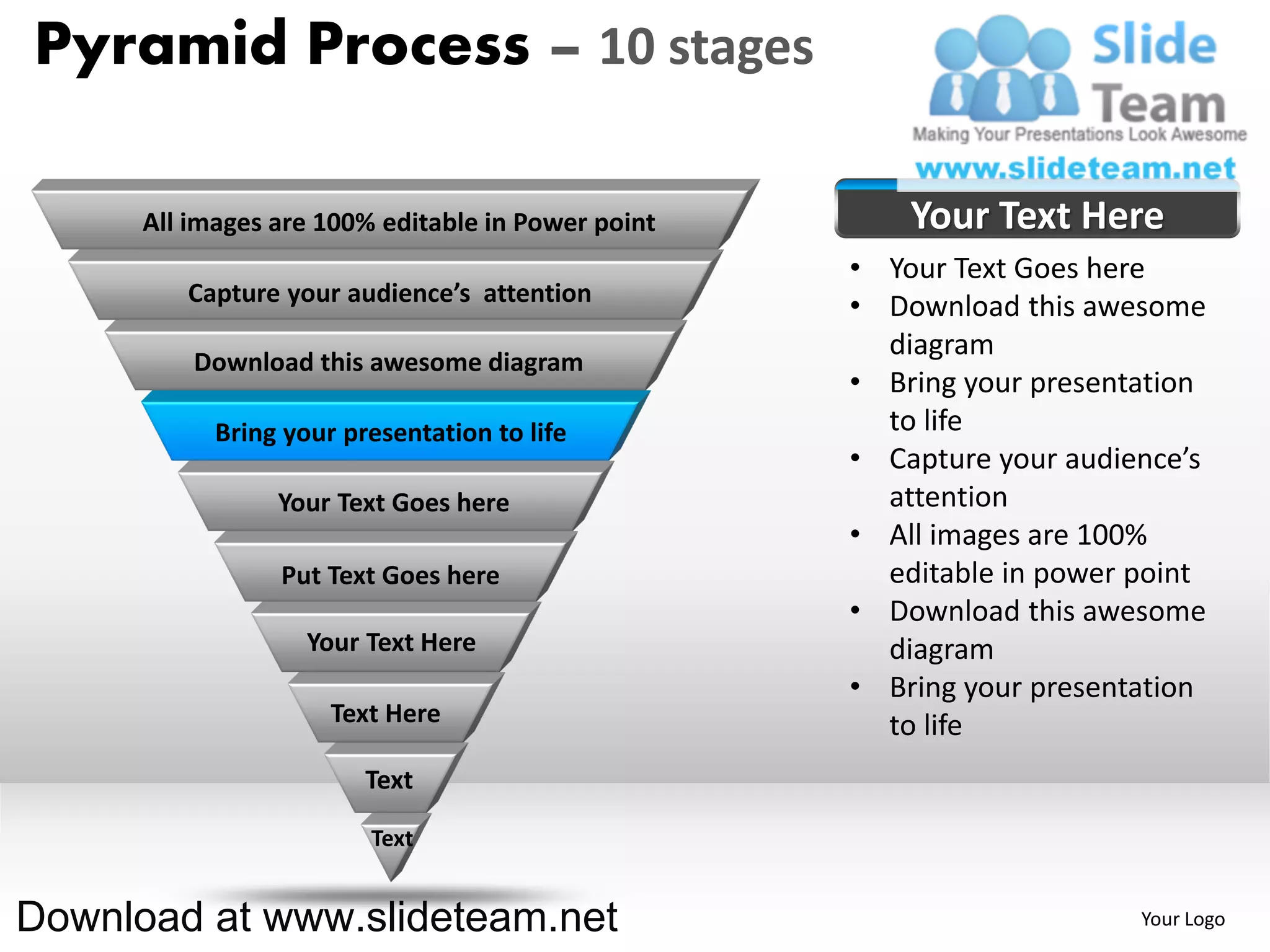 Pyramid Process – 10 stages

      All images are 100% editable in Power point       Your Text Here
                                                    • Your Text Goes here
         Capture your audience’s attention
                                                    • Download this awesome
                                                      diagram
          Download this awesome diagram
                                                    • Bring your presentation
            Bring your presentation to life           to life
                                                    • Capture your audience’s
                 Your Text Goes here                  attention
                                                    • All images are 100%
                 Put Text Goes here                   editable in power point
                                                    • Download this awesome
                    Your Text Here                    diagram
                                                    • Bring your presentation
                      Text Here                       to life
                         Text

                         Text


Download at www.slideteam.net                                           Your Logo
 