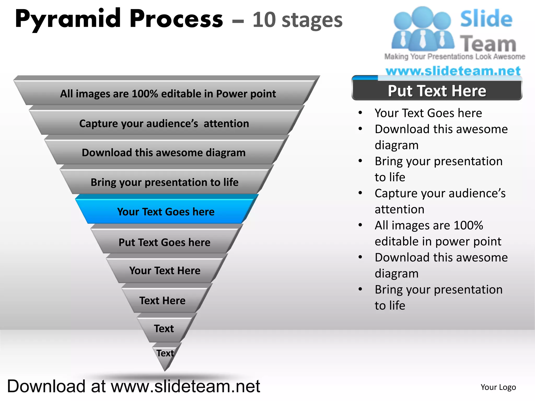 Pyramid Process – 10 stages

      All images are 100% editable in Power point       Put Text Here
                                                    • Your Text Goes here
         Capture your audience’s attention
                                                    • Download this awesome
                                                      diagram
          Download this awesome diagram
                                                    • Bring your presentation
            Bring your presentation to life           to life
                                                    • Capture your audience’s
                 Your Text Goes here                  attention
                                                    • All images are 100%
                 Put Text Goes here                   editable in power point
                                                    • Download this awesome
                    Your Text Here                    diagram
                                                    • Bring your presentation
                      Text Here                       to life
                         Text

                         Text


Download at www.slideteam.net                                           Your Logo
 