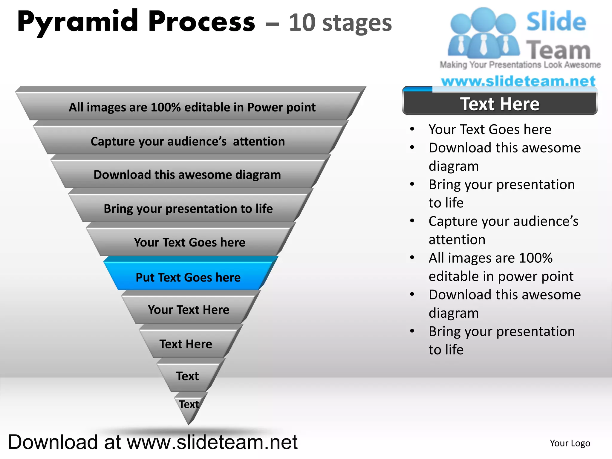Pyramid Process – 10 stages

      All images are 100% editable in Power point          Text Here
                                                    • Your Text Goes here
         Capture your audience’s attention
                                                    • Download this awesome
                                                      diagram
          Download this awesome diagram
                                                    • Bring your presentation
            Bring your presentation to life           to life
                                                    • Capture your audience’s
                 Your Text Goes here                  attention
                                                    • All images are 100%
                 Put Text Goes here                   editable in power point
                                                    • Download this awesome
                    Your Text Here                    diagram
                                                    • Bring your presentation
                      Text Here                       to life
                         Text

                         Text


Download at www.slideteam.net                                           Your Logo
 