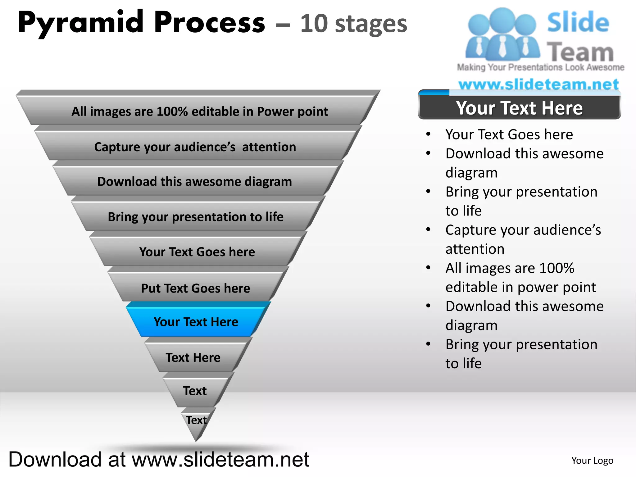 Pyramid Process – 10 stages

      All images are 100% editable in Power point       Your Text Here
                                                    • Your Text Goes here
         Capture your audience’s attention
                                                    • Download this awesome
                                                      diagram
          Download this awesome diagram
                                                    • Bring your presentation
            Bring your presentation to life           to life
                                                    • Capture your audience’s
                 Your Text Goes here                  attention
                                                    • All images are 100%
                 Put Text Goes here                   editable in power point
                                                    • Download this awesome
                    Your Text Here                    diagram
                                                    • Bring your presentation
                      Text Here                       to life
                         Text

                         Text


Download at www.slideteam.net                                           Your Logo
 