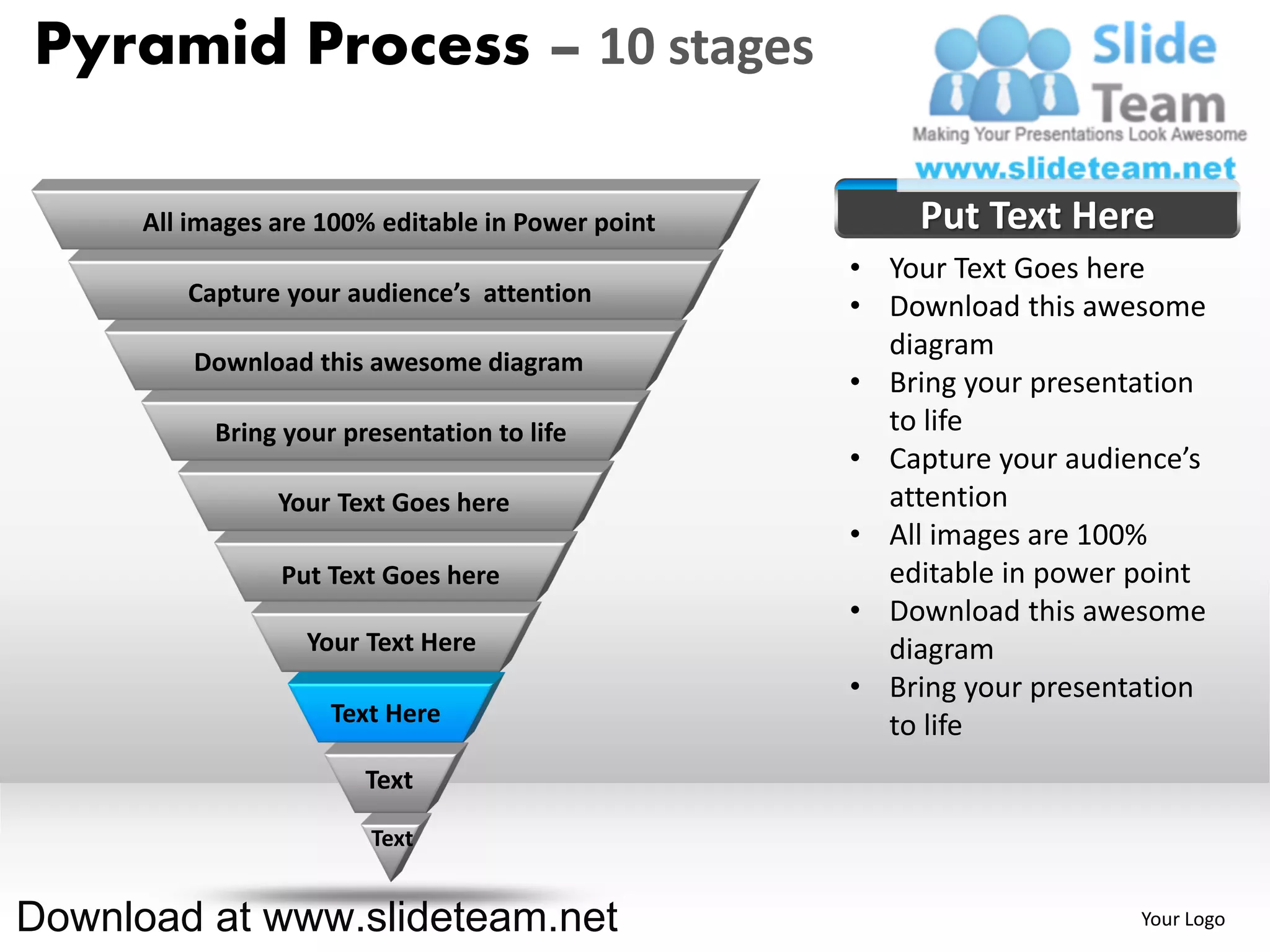 Pyramid Process – 10 stages

      All images are 100% editable in Power point       Put Text Here
                                                    • Your Text Goes here
         Capture your audience’s attention
                                                    • Download this awesome
                                                      diagram
          Download this awesome diagram
                                                    • Bring your presentation
            Bring your presentation to life           to life
                                                    • Capture your audience’s
                 Your Text Goes here                  attention
                                                    • All images are 100%
                 Put Text Goes here                   editable in power point
                                                    • Download this awesome
                    Your Text Here                    diagram
                                                    • Bring your presentation
                      Text Here                       to life
                         Text

                         Text


Download at www.slideteam.net                                           Your Logo
 