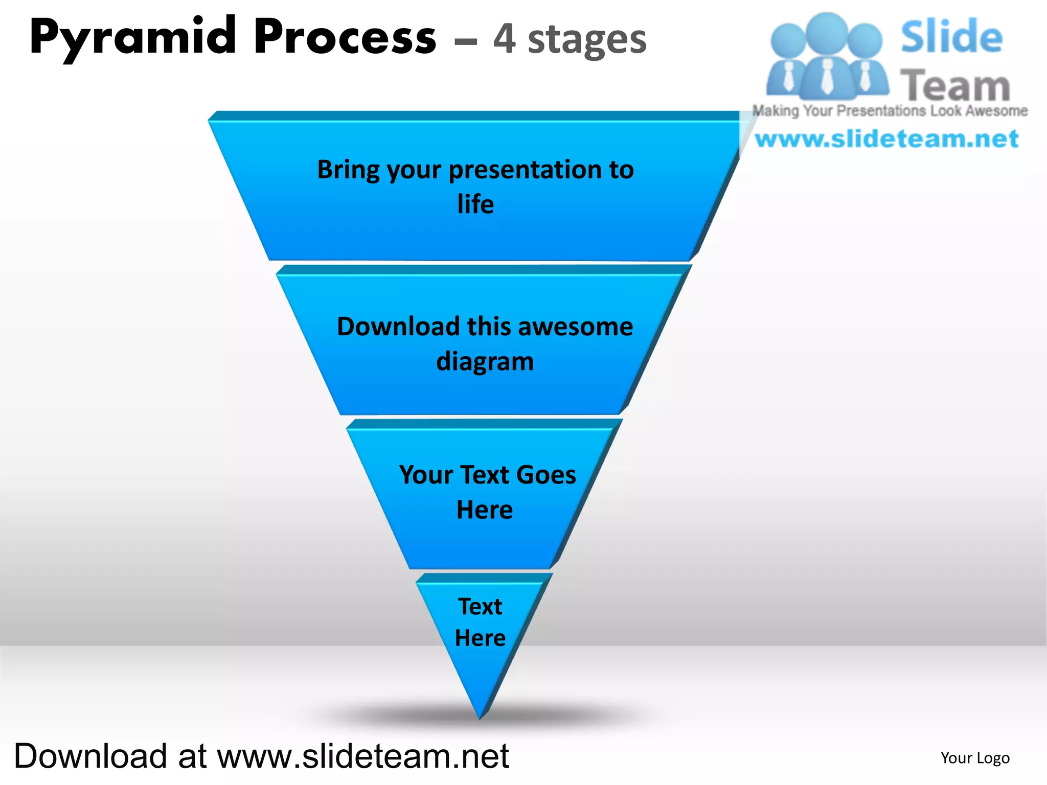 Pyramid Process – 4 stages

                 Bring your presentation to
                             life



                  Download this awesome
                        diagram


                       Your Text Goes
                           Here


                            Text
                            Here



Download at www.slideteam.net                 Your Logo
 