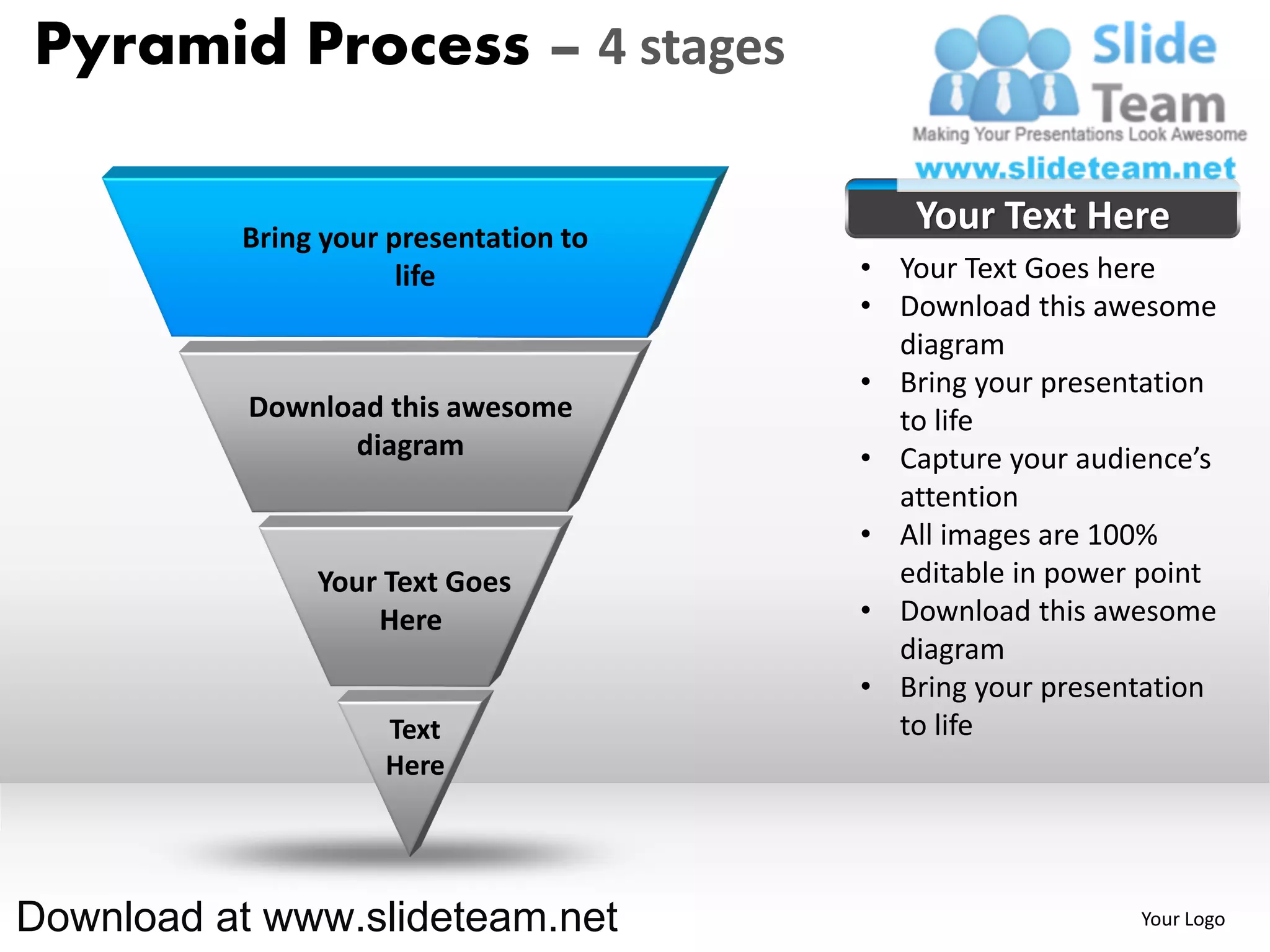 Pyramid Process – 4 stages

          Bring your presentation to
                                          Your Text Here
                      life             • Your Text Goes here
                                       • Download this awesome
                                         diagram
                                       • Bring your presentation
           Download this awesome         to life
                 diagram               • Capture your audience’s
                                         attention
                                       • All images are 100%
               Your Text Goes            editable in power point
                   Here                • Download this awesome
                                         diagram
                                       • Bring your presentation
                    Text                 to life
                    Here




Download at www.slideteam.net                             Your Logo
 