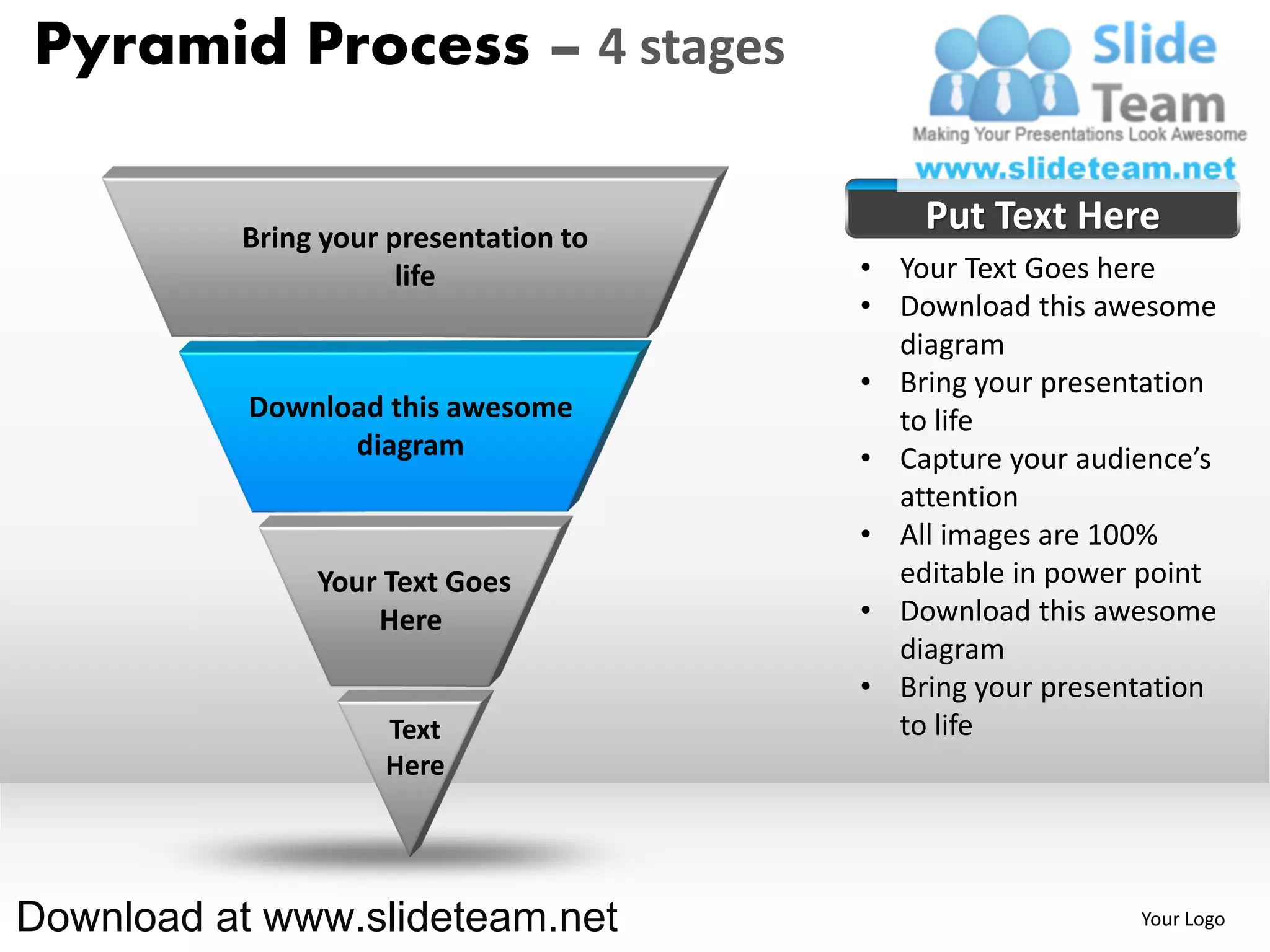 Pyramid Process – 4 stages

          Bring your presentation to
                                           Put Text Here
                      life             • Your Text Goes here
                                       • Download this awesome
                                         diagram
                                       • Bring your presentation
           Download this awesome         to life
                 diagram               • Capture your audience’s
                                         attention
                                       • All images are 100%
               Your Text Goes            editable in power point
                   Here                • Download this awesome
                                         diagram
                                       • Bring your presentation
                    Text                 to life
                    Here




Download at www.slideteam.net                             Your Logo
 