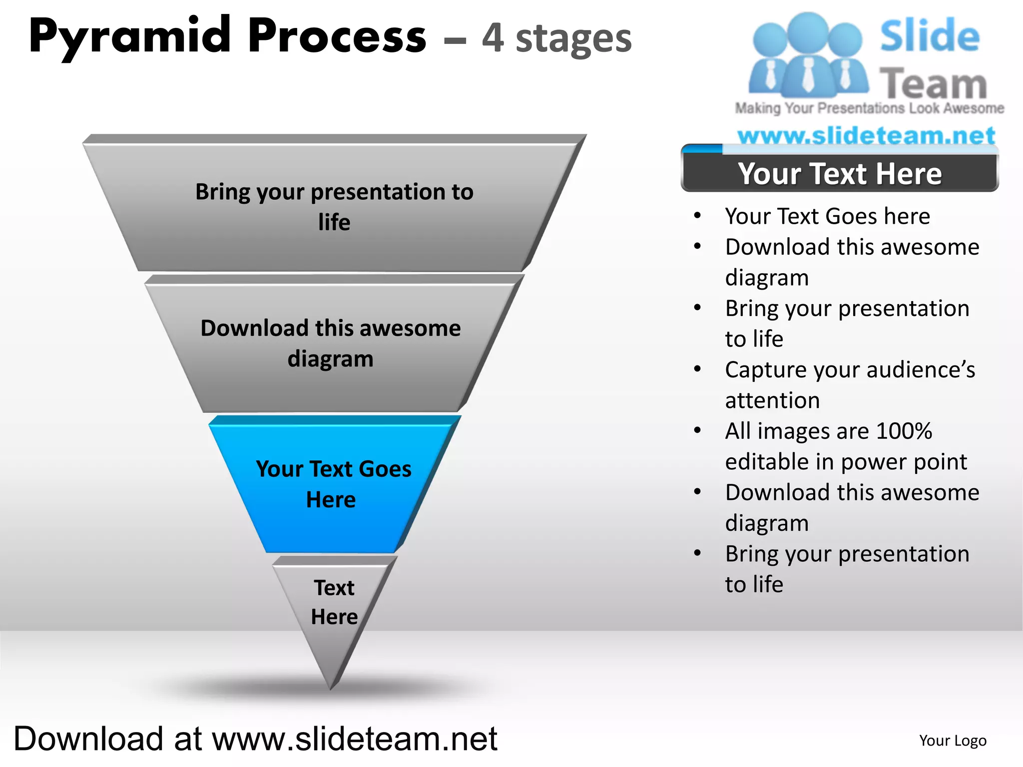 Pyramid Process – 4 stages

          Bring your presentation to
                                          Your Text Here
                      life             • Your Text Goes here
                                       • Download this awesome
                                         diagram
                                       • Bring your presentation
           Download this awesome         to life
                 diagram               • Capture your audience’s
                                         attention
                                       • All images are 100%
               Your Text Goes            editable in power point
                   Here                • Download this awesome
                                         diagram
                                       • Bring your presentation
                    Text                 to life
                    Here




Download at www.slideteam.net                             Your Logo
 