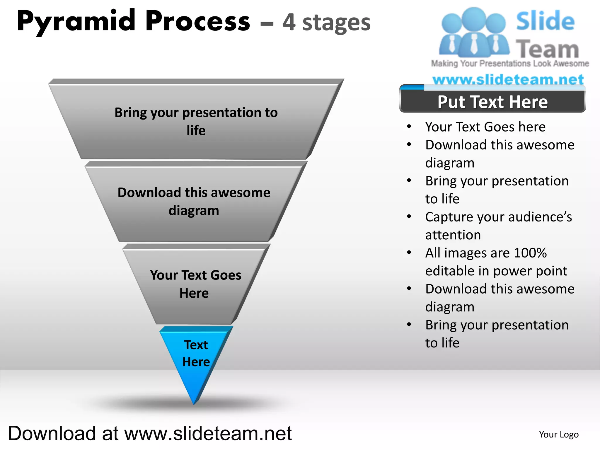 Pyramid Process – 4 stages

          Bring your presentation to
                                           Put Text Here
                      life             • Your Text Goes here
                                       • Download this awesome
                                         diagram
                                       • Bring your presentation
           Download this awesome         to life
                 diagram               • Capture your audience’s
                                         attention
                                       • All images are 100%
               Your Text Goes            editable in power point
                   Here                • Download this awesome
                                         diagram
                                       • Bring your presentation
                    Text                 to life
                    Here




Download at www.slideteam.net                             Your Logo
 