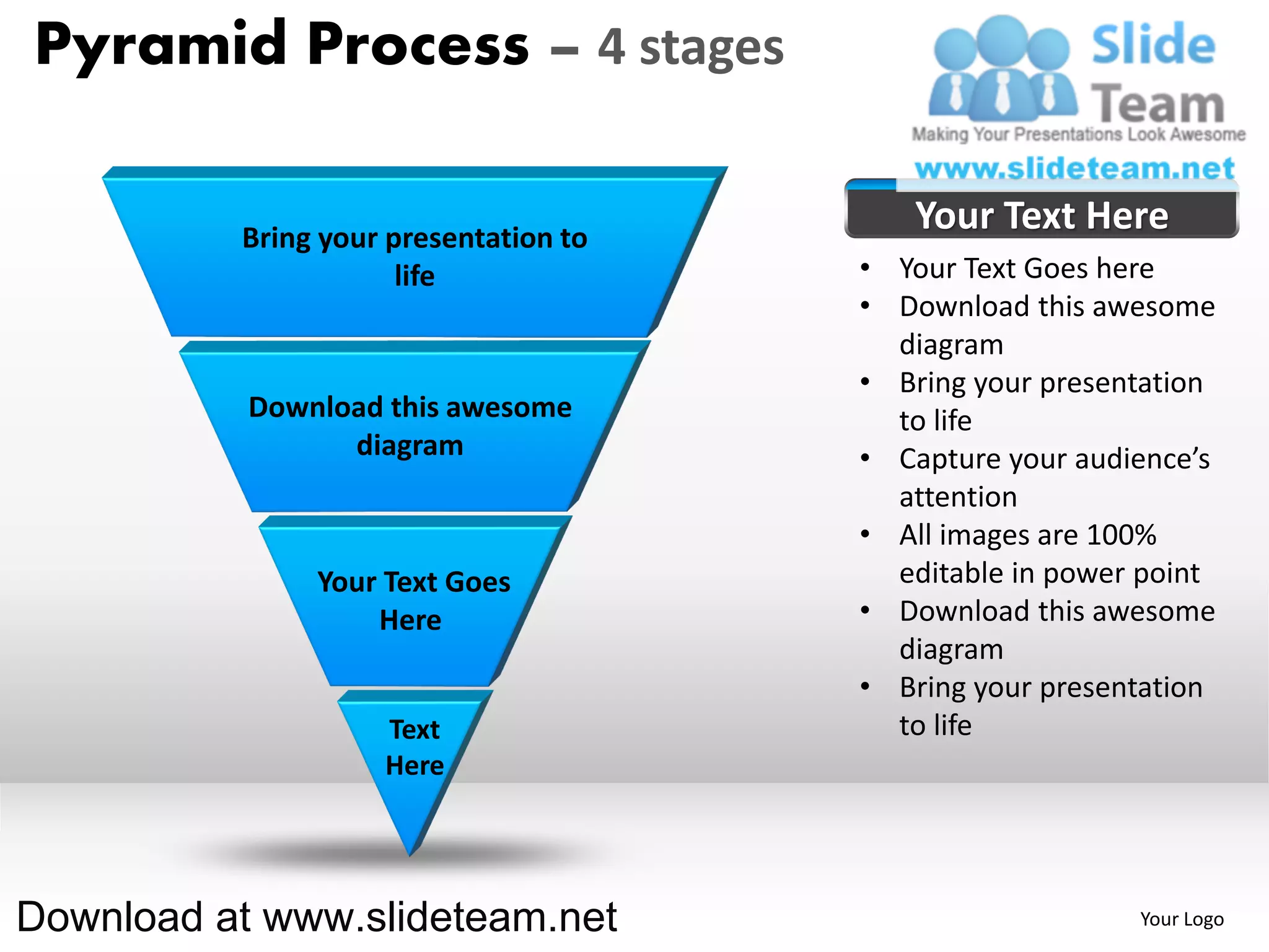 Pyramid Process – 4 stages

          Bring your presentation to
                                          Your Text Here
                      life             • Your Text Goes here
                                       • Download this awesome
                                         diagram
                                       • Bring your presentation
           Download this awesome         to life
                 diagram               • Capture your audience’s
                                         attention
                                       • All images are 100%
               Your Text Goes            editable in power point
                   Here                • Download this awesome
                                         diagram
                                       • Bring your presentation
                    Text                 to life
                    Here




Download at www.slideteam.net                             Your Logo
 