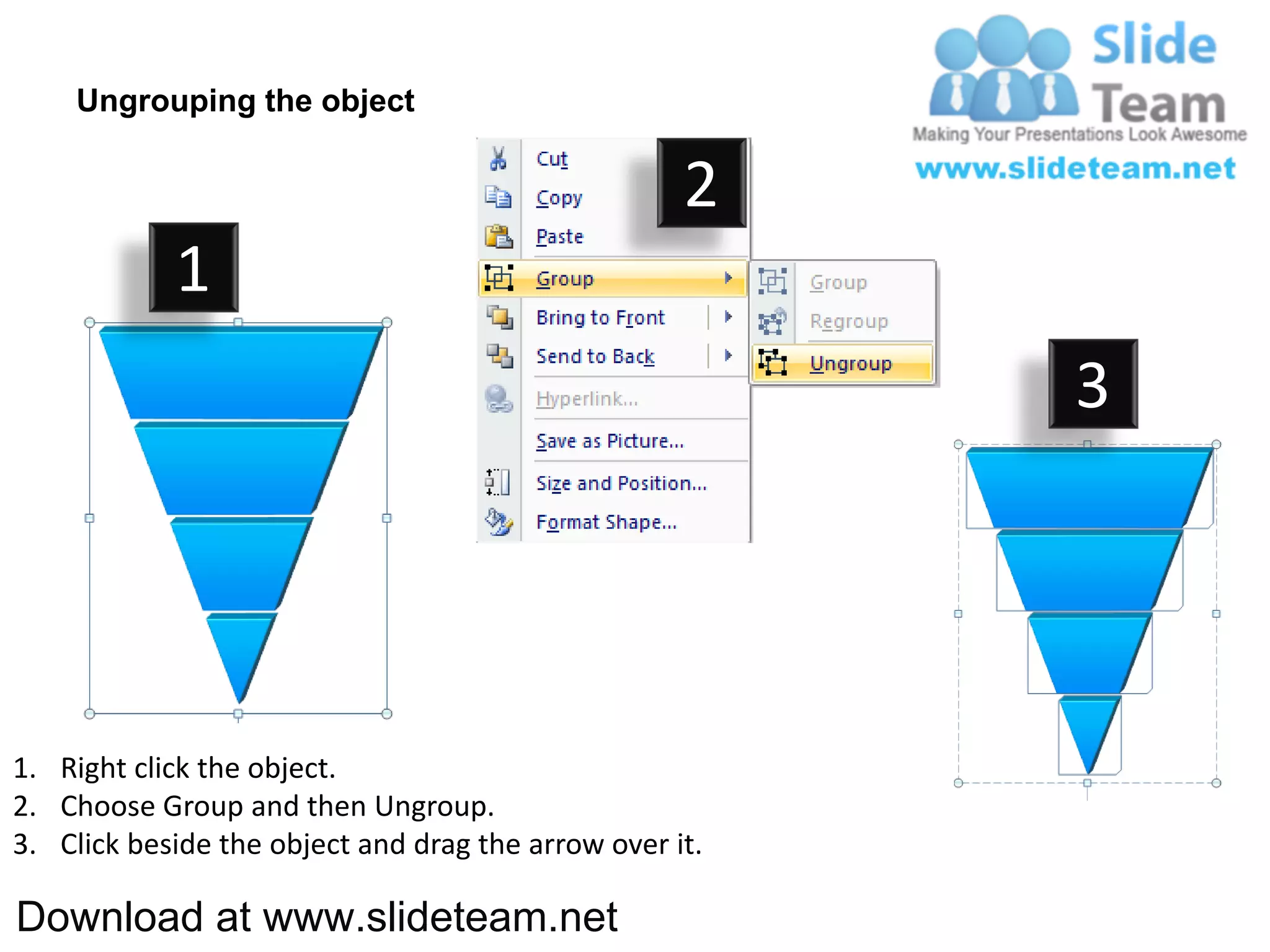 Ungrouping the object

                                                    2
            1
                                                         3




1. Right click the object.
2. Choose Group and then Ungroup.
3. Click beside the object and drag the arrow over it.

Download at www.slideteam.net
 