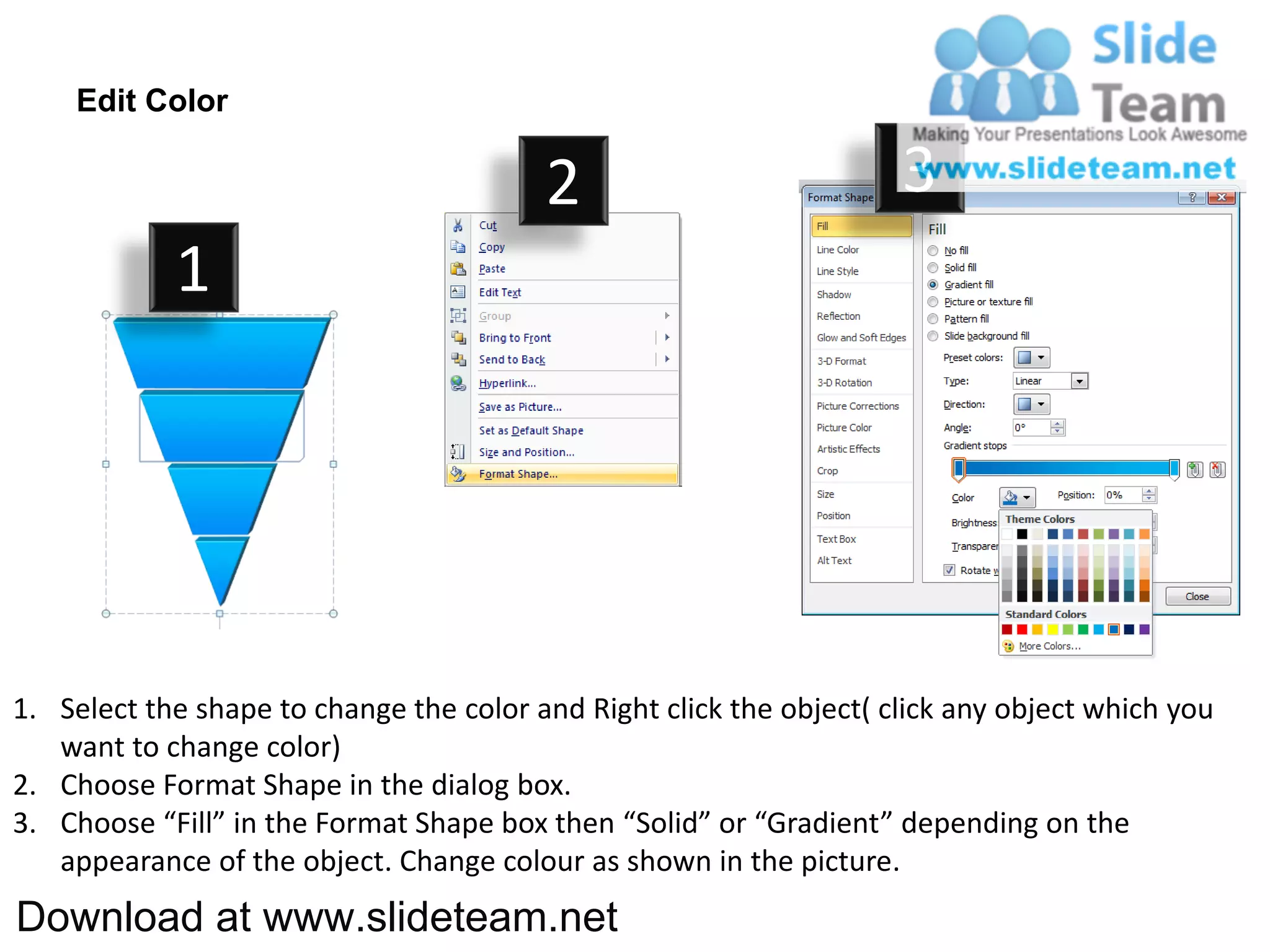 Edit Color

                                         2                           3
            1




1. Select the shape to change the color and Right click the object( click any object which you
   want to change color)
2. Choose Format Shape in the dialog box.
3. Choose “Fill” in the Format Shape box then “Solid” or “Gradient” depending on the
   appearance of the object. Change colour as shown in the picture.
Download at www.slideteam.net
 