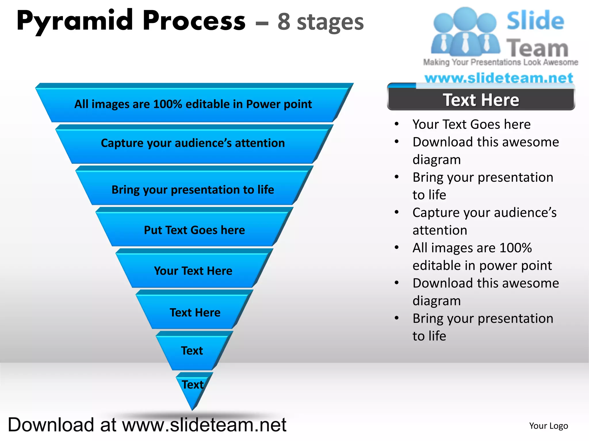 Pyramid Process – 8 stages

      All images are 100% editable in Power point          Text Here
                                                    • Your Text Goes here
          Capture your audience’s attention         • Download this awesome
                                                      diagram
                                                    • Bring your presentation
            Bring your presentation to life           to life
                                                    • Capture your audience’s
                  Put Text Goes here                  attention
                                                    • All images are 100%
                    Your Text Here                    editable in power point
                                                    • Download this awesome
                                                      diagram
                       Text Here                    • Bring your presentation
                                                      to life
                         Text

                         Text


Download at www.slideteam.net                                           Your Logo
 