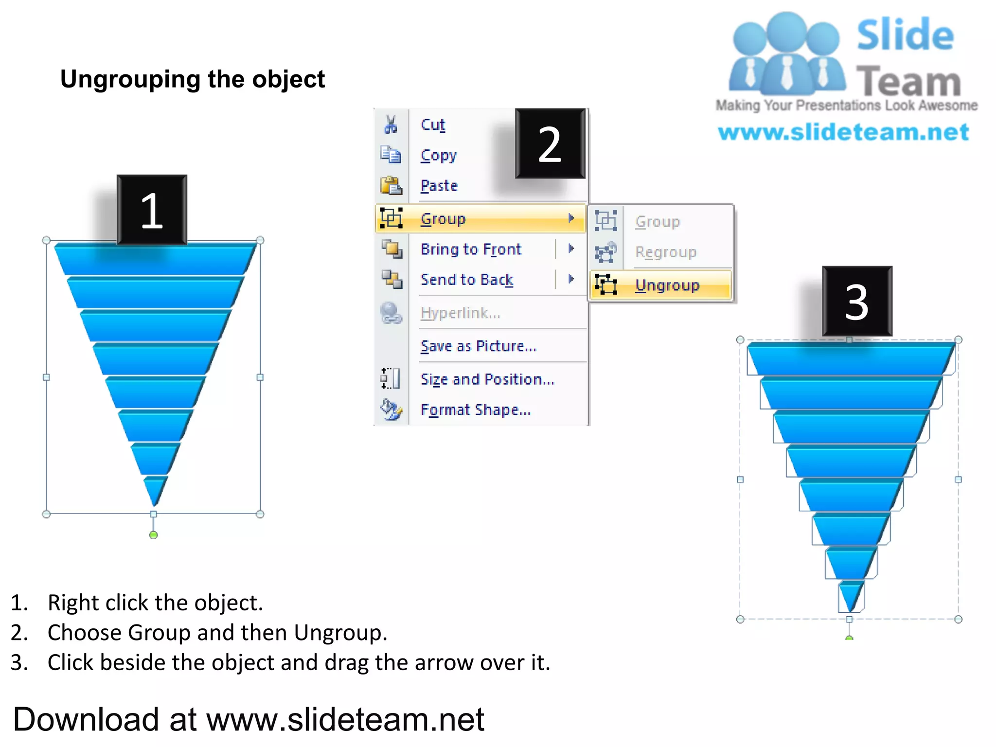 Ungrouping the object

                                                    2
            1
                                                         3




1. Right click the object.
2. Choose Group and then Ungroup.
3. Click beside the object and drag the arrow over it.

Download at www.slideteam.net
 