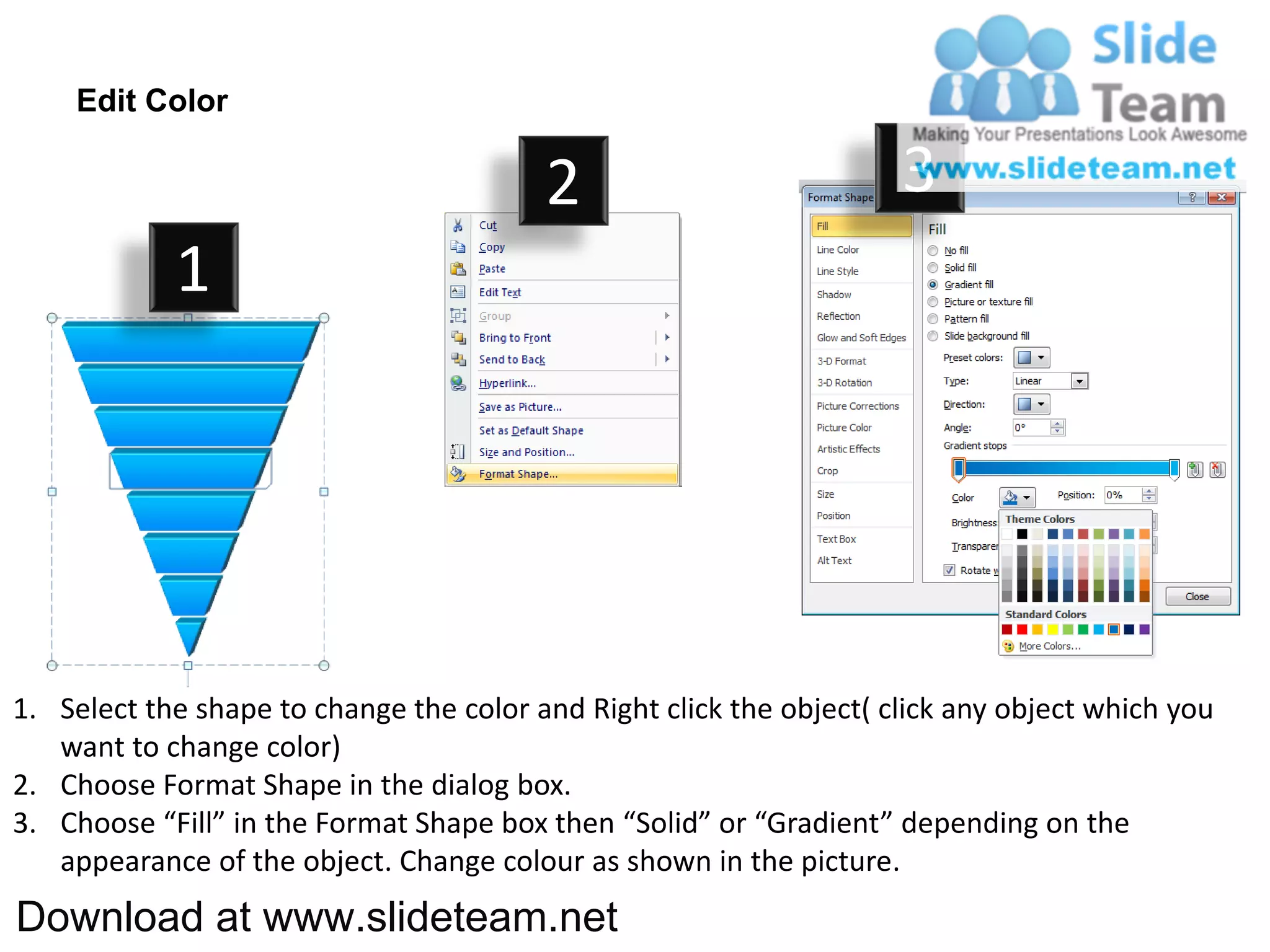Edit Color

                                         2                           3
            1




1. Select the shape to change the color and Right click the object( click any object which you
   want to change color)
2. Choose Format Shape in the dialog box.
3. Choose “Fill” in the Format Shape box then “Solid” or “Gradient” depending on the
   appearance of the object. Change colour as shown in the picture.
Download at www.slideteam.net
 