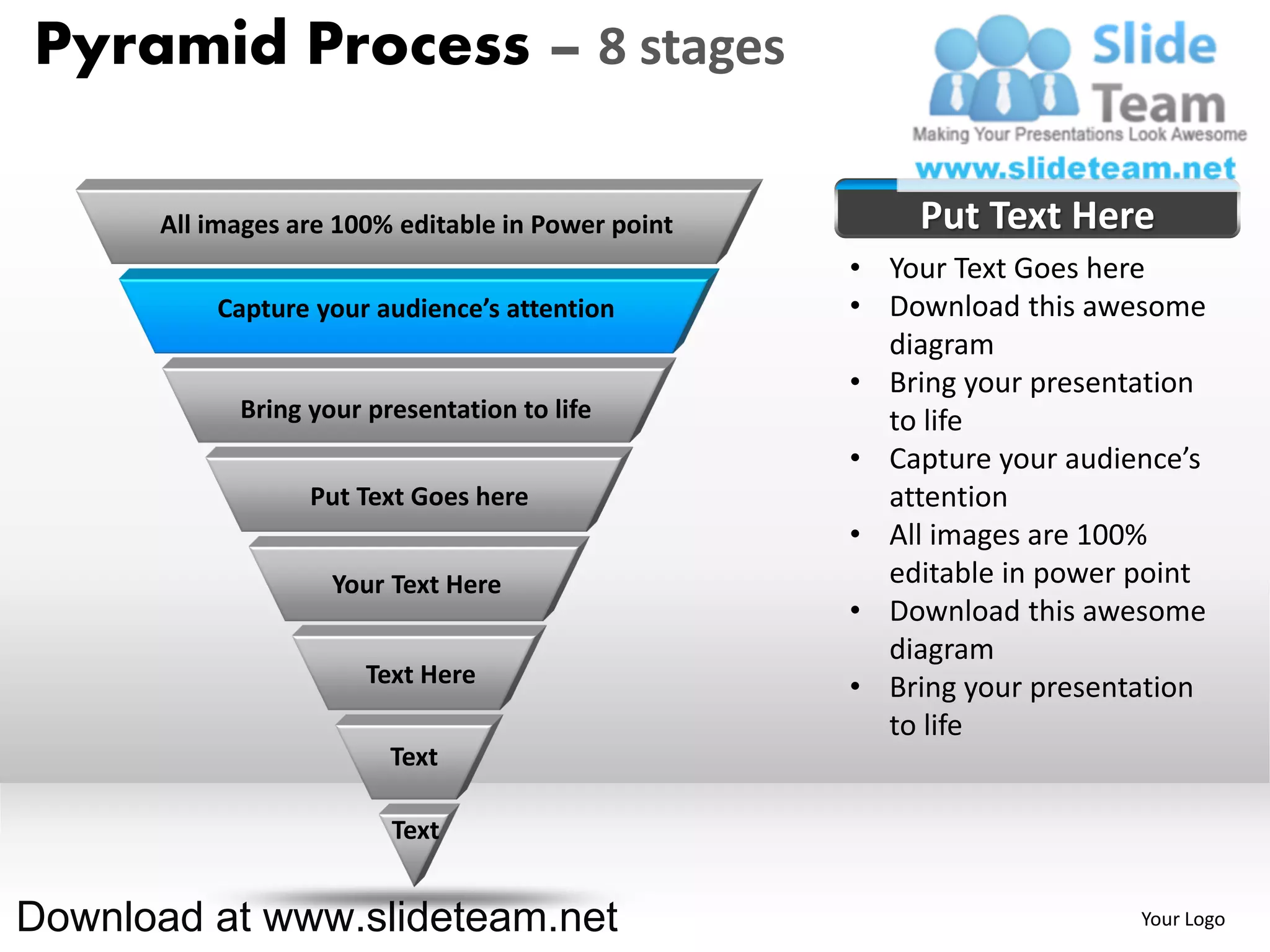 Pyramid Process – 8 stages

      All images are 100% editable in Power point       Put Text Here
                                                    • Your Text Goes here
          Capture your audience’s attention         • Download this awesome
                                                      diagram
                                                    • Bring your presentation
            Bring your presentation to life           to life
                                                    • Capture your audience’s
                  Put Text Goes here                  attention
                                                    • All images are 100%
                    Your Text Here                    editable in power point
                                                    • Download this awesome
                                                      diagram
                       Text Here                    • Bring your presentation
                                                      to life
                         Text

                         Text


Download at www.slideteam.net                                           Your Logo
 