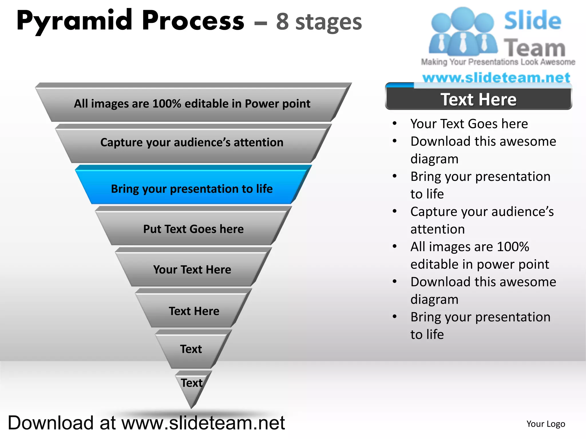 Pyramid Process – 8 stages

      All images are 100% editable in Power point          Text Here
                                                    • Your Text Goes here
          Capture your audience’s attention         • Download this awesome
                                                      diagram
                                                    • Bring your presentation
            Bring your presentation to life           to life
                                                    • Capture your audience’s
                  Put Text Goes here                  attention
                                                    • All images are 100%
                    Your Text Here                    editable in power point
                                                    • Download this awesome
                                                      diagram
                       Text Here                    • Bring your presentation
                                                      to life
                         Text

                         Text


Download at www.slideteam.net                                           Your Logo
 