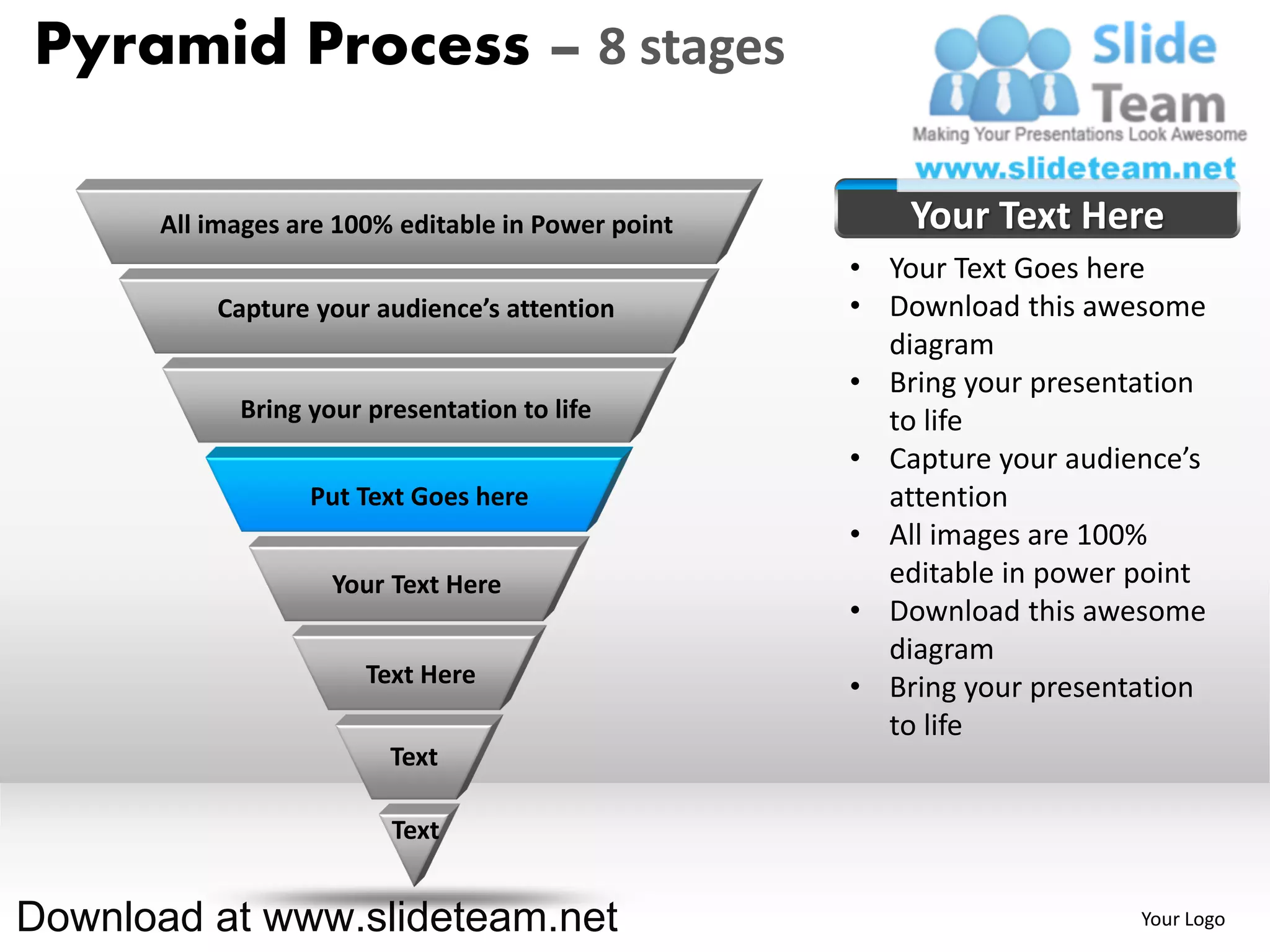 Pyramid Process – 8 stages

      All images are 100% editable in Power point       Your Text Here
                                                    • Your Text Goes here
          Capture your audience’s attention         • Download this awesome
                                                      diagram
                                                    • Bring your presentation
            Bring your presentation to life           to life
                                                    • Capture your audience’s
                  Put Text Goes here                  attention
                                                    • All images are 100%
                    Your Text Here                    editable in power point
                                                    • Download this awesome
                                                      diagram
                       Text Here                    • Bring your presentation
                                                      to life
                         Text

                         Text


Download at www.slideteam.net                                           Your Logo
 