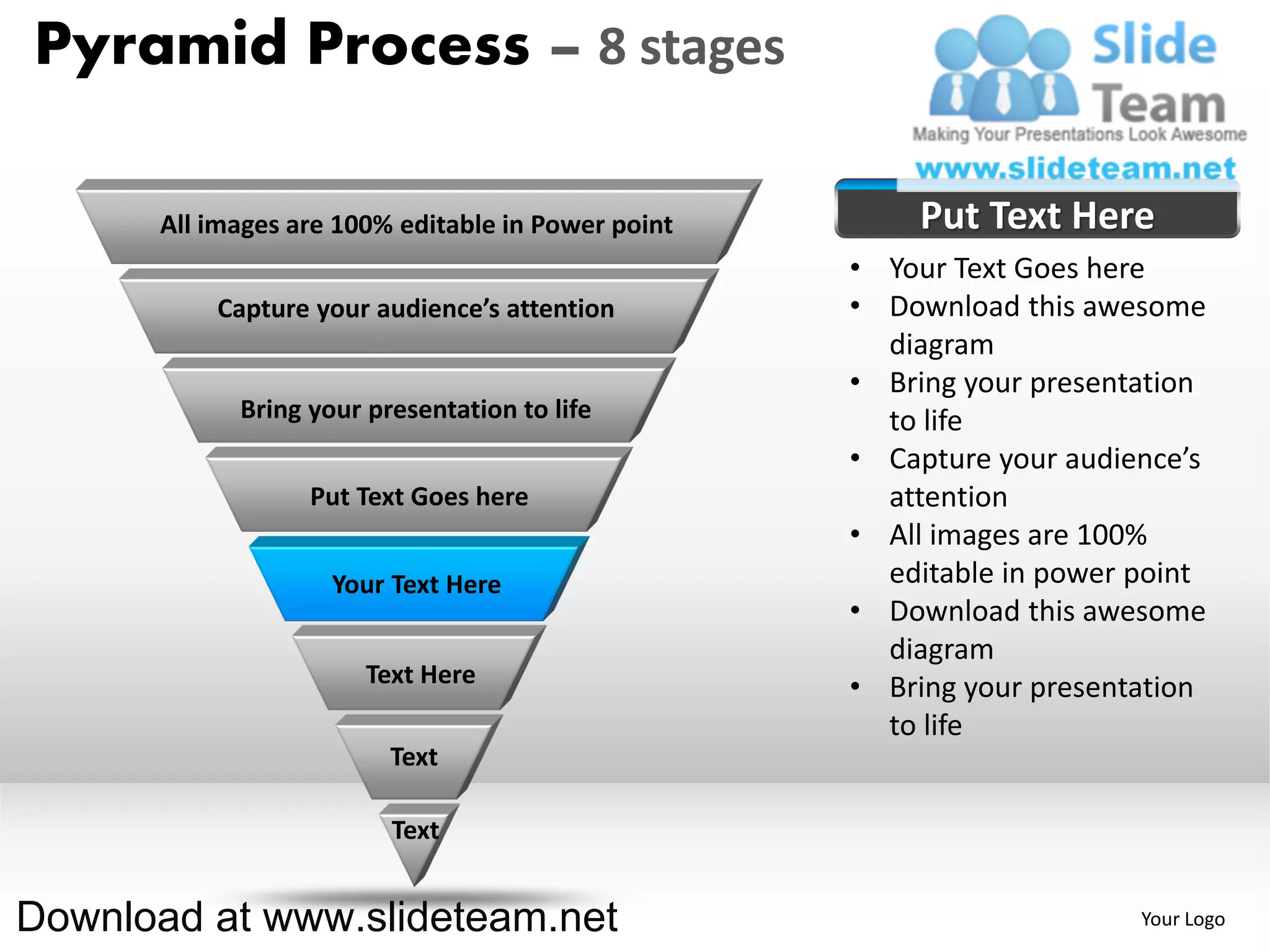 Pyramid Process – 8 stages

      All images are 100% editable in Power point       Put Text Here
                                                    • Your Text Goes here
          Capture your audience’s attention         • Download this awesome
                                                      diagram
                                                    • Bring your presentation
            Bring your presentation to life           to life
                                                    • Capture your audience’s
                  Put Text Goes here                  attention
                                                    • All images are 100%
                    Your Text Here                    editable in power point
                                                    • Download this awesome
                                                      diagram
                       Text Here                    • Bring your presentation
                                                      to life
                         Text

                         Text


Download at www.slideteam.net                                           Your Logo
 