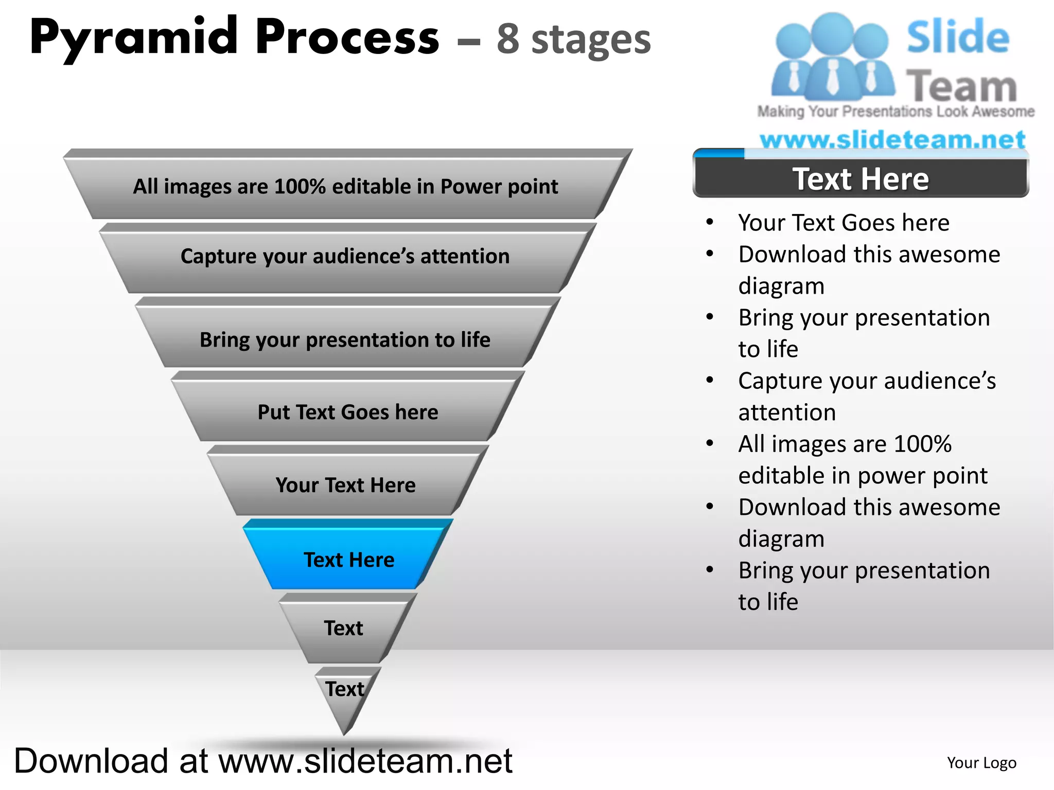 Pyramid Process – 8 stages

      All images are 100% editable in Power point          Text Here
                                                    • Your Text Goes here
          Capture your audience’s attention         • Download this awesome
                                                      diagram
                                                    • Bring your presentation
            Bring your presentation to life           to life
                                                    • Capture your audience’s
                  Put Text Goes here                  attention
                                                    • All images are 100%
                    Your Text Here                    editable in power point
                                                    • Download this awesome
                                                      diagram
                       Text Here                    • Bring your presentation
                                                      to life
                         Text

                         Text


Download at www.slideteam.net                                           Your Logo
 