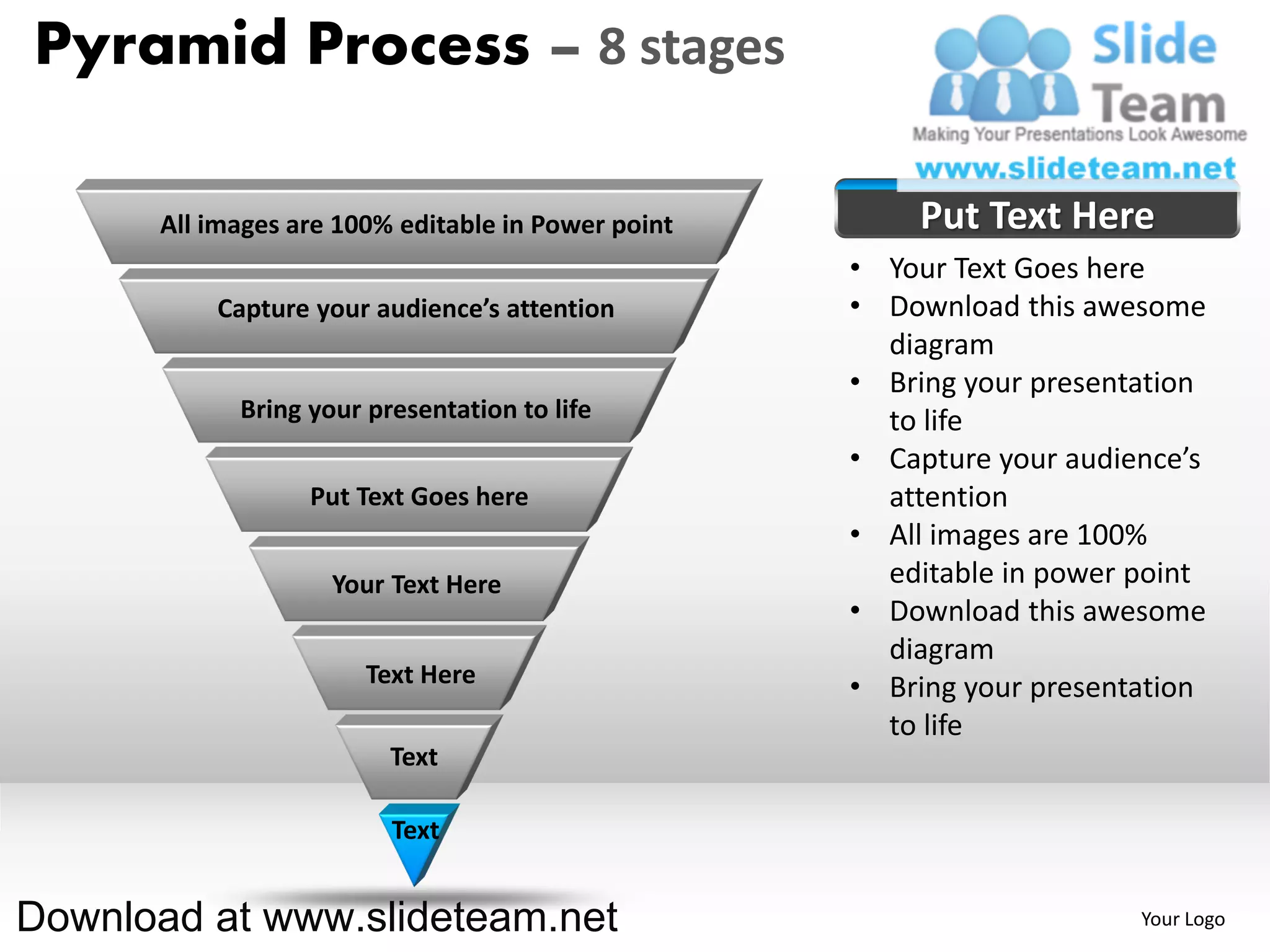Pyramid Process – 8 stages

      All images are 100% editable in Power point       Put Text Here
                                                    • Your Text Goes here
          Capture your audience’s attention         • Download this awesome
                                                      diagram
                                                    • Bring your presentation
            Bring your presentation to life           to life
                                                    • Capture your audience’s
                  Put Text Goes here                  attention
                                                    • All images are 100%
                    Your Text Here                    editable in power point
                                                    • Download this awesome
                                                      diagram
                       Text Here                    • Bring your presentation
                                                      to life
                         Text

                         Text


Download at www.slideteam.net                                           Your Logo
 