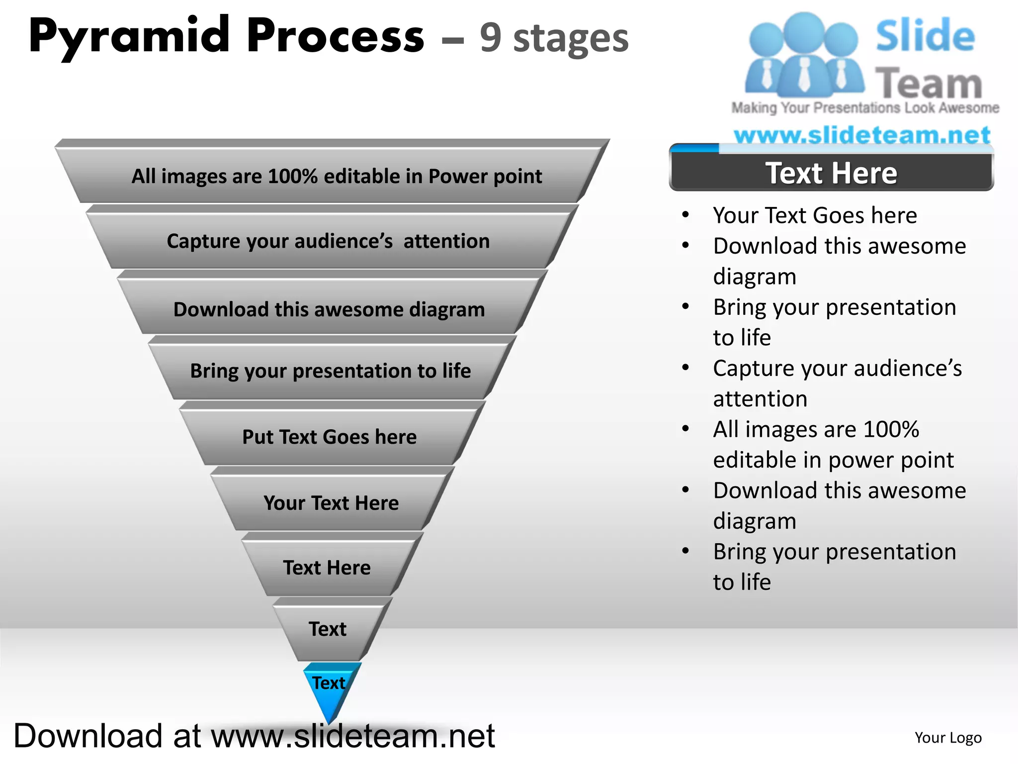 Pyramid Process – 9 stages

       All images are 100% editable in Power point          Text Here
                                                     • Your Text Goes here
          Capture your audience’s attention          • Download this awesome
                                                       diagram
           Download this awesome diagram             • Bring your presentation
                                                       to life
             Bring your presentation to life         • Capture your audience’s
                                                       attention
                  Put Text Goes here                 • All images are 100%
                                                       editable in power point
                     Your Text Here
                                                     • Download this awesome
                                                       diagram
                                                     • Bring your presentation
                       Text Here
                                                       to life
                          Text

                          Text

Download at www.slideteam.net                                            Your Logo
 