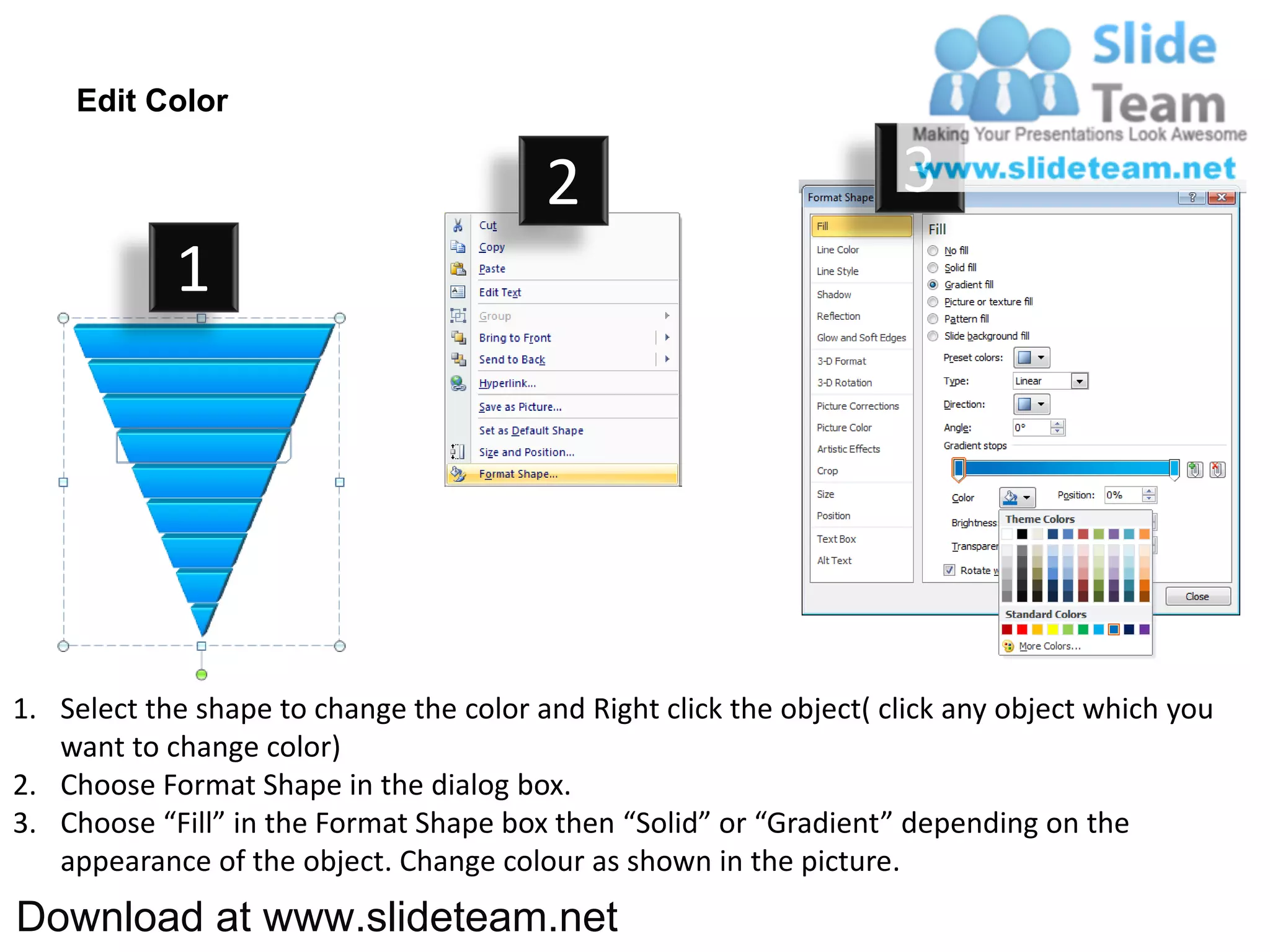 Edit Color

                                         2                           3
            1




1. Select the shape to change the color and Right click the object( click any object which you
   want to change color)
2. Choose Format Shape in the dialog box.
3. Choose “Fill” in the Format Shape box then “Solid” or “Gradient” depending on the
   appearance of the object. Change colour as shown in the picture.
Download at www.slideteam.net
 