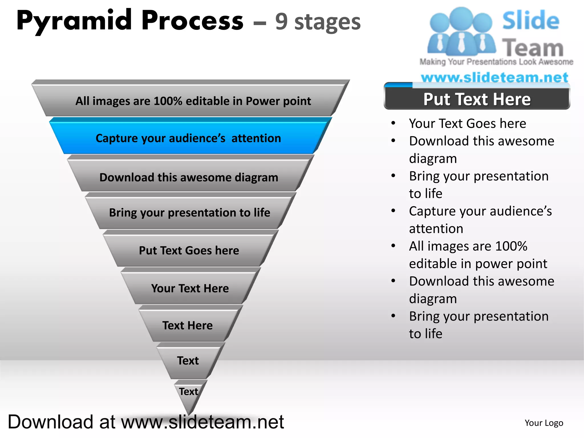 Pyramid Process – 9 stages

       All images are 100% editable in Power point       Put Text Here
                                                     • Your Text Goes here
          Capture your audience’s attention          • Download this awesome
                                                       diagram
           Download this awesome diagram             • Bring your presentation
                                                       to life
             Bring your presentation to life         • Capture your audience’s
                                                       attention
                  Put Text Goes here                 • All images are 100%
                                                       editable in power point
                     Your Text Here
                                                     • Download this awesome
                                                       diagram
                                                     • Bring your presentation
                       Text Here
                                                       to life
                          Text

                          Text

Download at www.slideteam.net                                            Your Logo
 