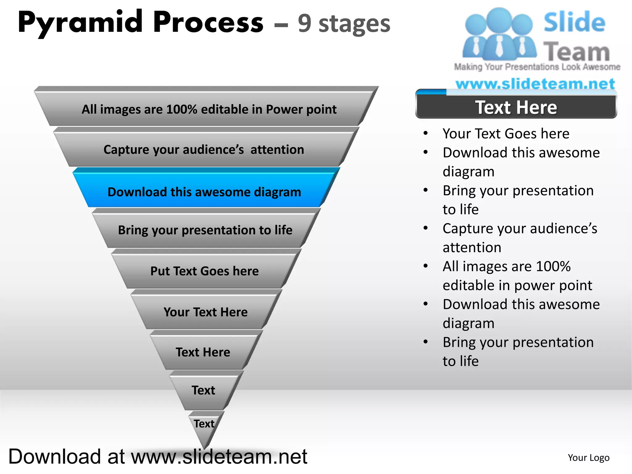 Pyramid Process – 9 stages

       All images are 100% editable in Power point          Text Here
                                                     • Your Text Goes here
          Capture your audience’s attention          • Download this awesome
                                                       diagram
           Download this awesome diagram             • Bring your presentation
                                                       to life
             Bring your presentation to life         • Capture your audience’s
                                                       attention
                  Put Text Goes here                 • All images are 100%
                                                       editable in power point
                     Your Text Here
                                                     • Download this awesome
                                                       diagram
                                                     • Bring your presentation
                       Text Here
                                                       to life
                          Text

                          Text

Download at www.slideteam.net                                            Your Logo
 