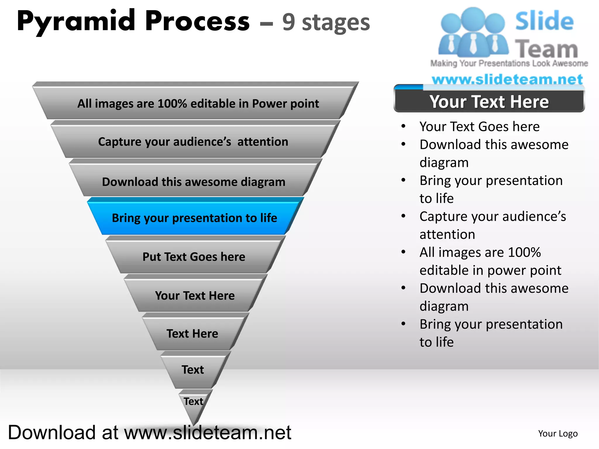 Pyramid Process – 9 stages

       All images are 100% editable in Power point       Your Text Here
                                                     • Your Text Goes here
          Capture your audience’s attention          • Download this awesome
                                                       diagram
           Download this awesome diagram             • Bring your presentation
                                                       to life
             Bring your presentation to life         • Capture your audience’s
                                                       attention
                  Put Text Goes here                 • All images are 100%
                                                       editable in power point
                     Your Text Here
                                                     • Download this awesome
                                                       diagram
                                                     • Bring your presentation
                       Text Here
                                                       to life
                          Text

                          Text

Download at www.slideteam.net                                            Your Logo
 