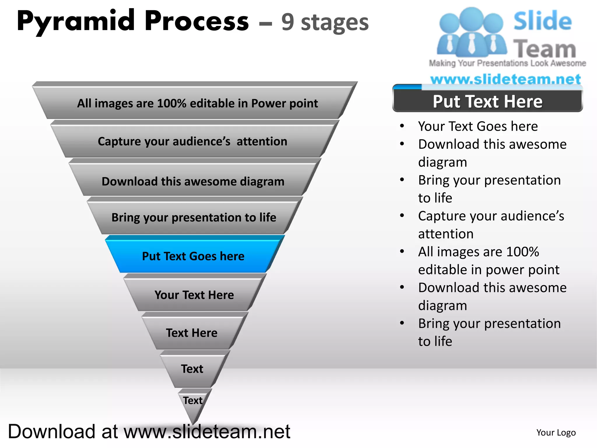 Pyramid Process – 9 stages

       All images are 100% editable in Power point       Put Text Here
                                                     • Your Text Goes here
          Capture your audience’s attention          • Download this awesome
                                                       diagram
           Download this awesome diagram             • Bring your presentation
                                                       to life
             Bring your presentation to life         • Capture your audience’s
                                                       attention
                  Put Text Goes here                 • All images are 100%
                                                       editable in power point
                     Your Text Here
                                                     • Download this awesome
                                                       diagram
                                                     • Bring your presentation
                       Text Here
                                                       to life
                          Text

                          Text

Download at www.slideteam.net                                            Your Logo
 