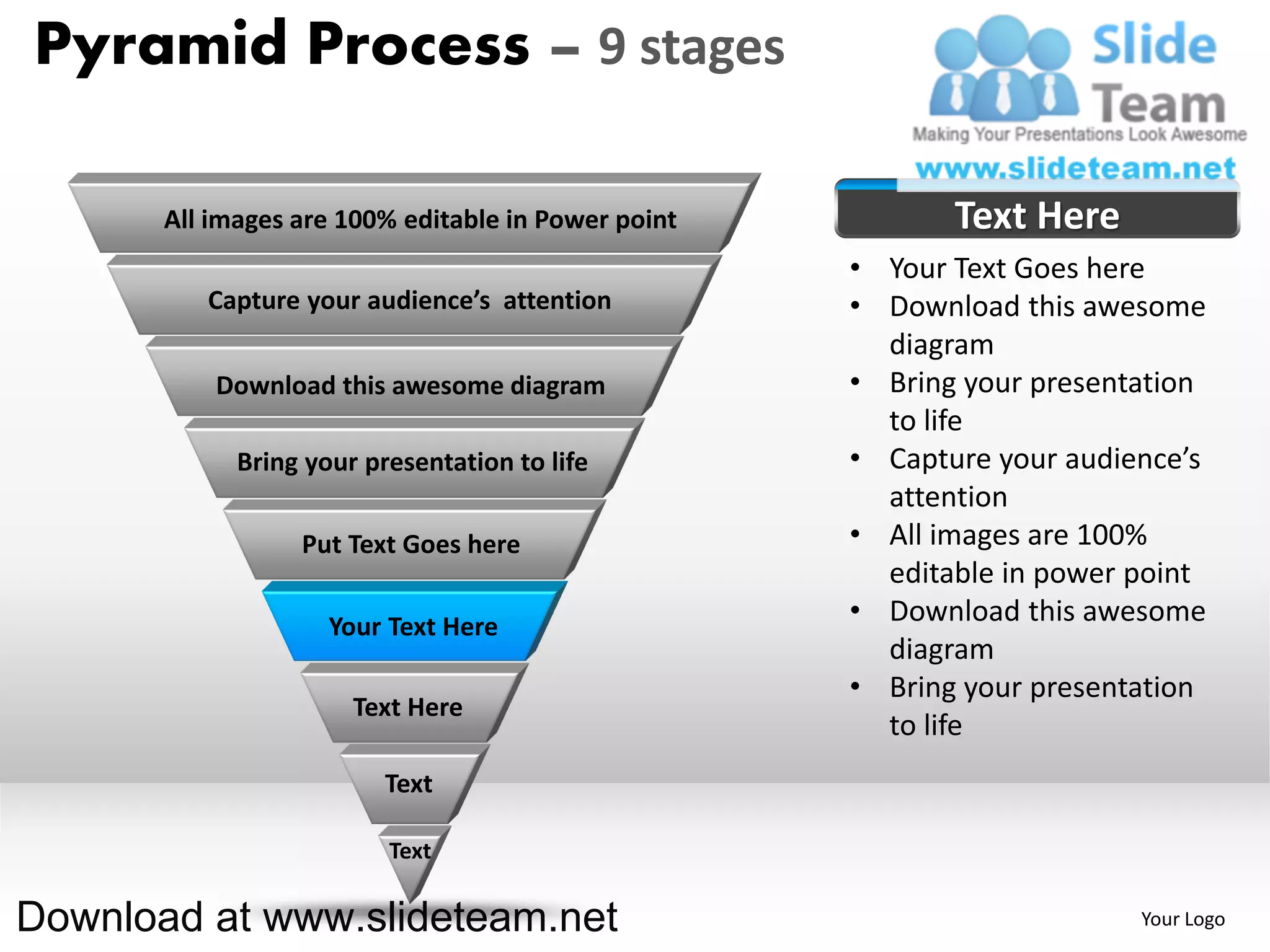 Pyramid Process – 9 stages

       All images are 100% editable in Power point          Text Here
                                                     • Your Text Goes here
          Capture your audience’s attention          • Download this awesome
                                                       diagram
           Download this awesome diagram             • Bring your presentation
                                                       to life
             Bring your presentation to life         • Capture your audience’s
                                                       attention
                  Put Text Goes here                 • All images are 100%
                                                       editable in power point
                     Your Text Here
                                                     • Download this awesome
                                                       diagram
                                                     • Bring your presentation
                       Text Here
                                                       to life
                          Text

                          Text

Download at www.slideteam.net                                            Your Logo
 