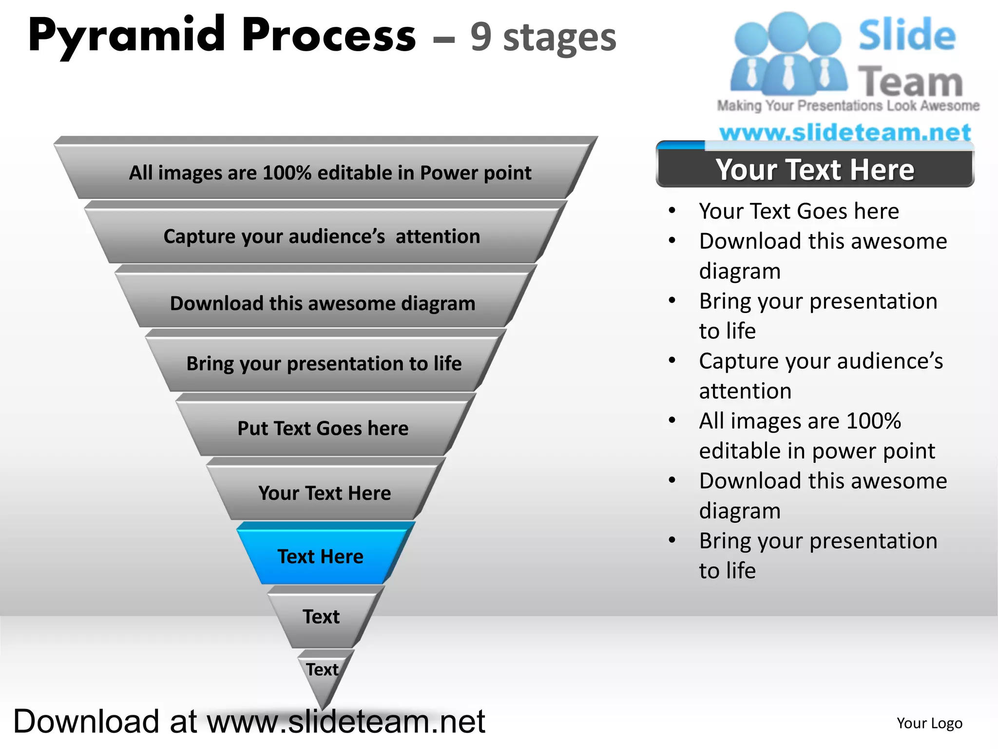 Pyramid Process – 9 stages

       All images are 100% editable in Power point       Your Text Here
                                                     • Your Text Goes here
          Capture your audience’s attention          • Download this awesome
                                                       diagram
           Download this awesome diagram             • Bring your presentation
                                                       to life
             Bring your presentation to life         • Capture your audience’s
                                                       attention
                  Put Text Goes here                 • All images are 100%
                                                       editable in power point
                     Your Text Here
                                                     • Download this awesome
                                                       diagram
                                                     • Bring your presentation
                       Text Here
                                                       to life
                          Text

                          Text

Download at www.slideteam.net                                            Your Logo
 