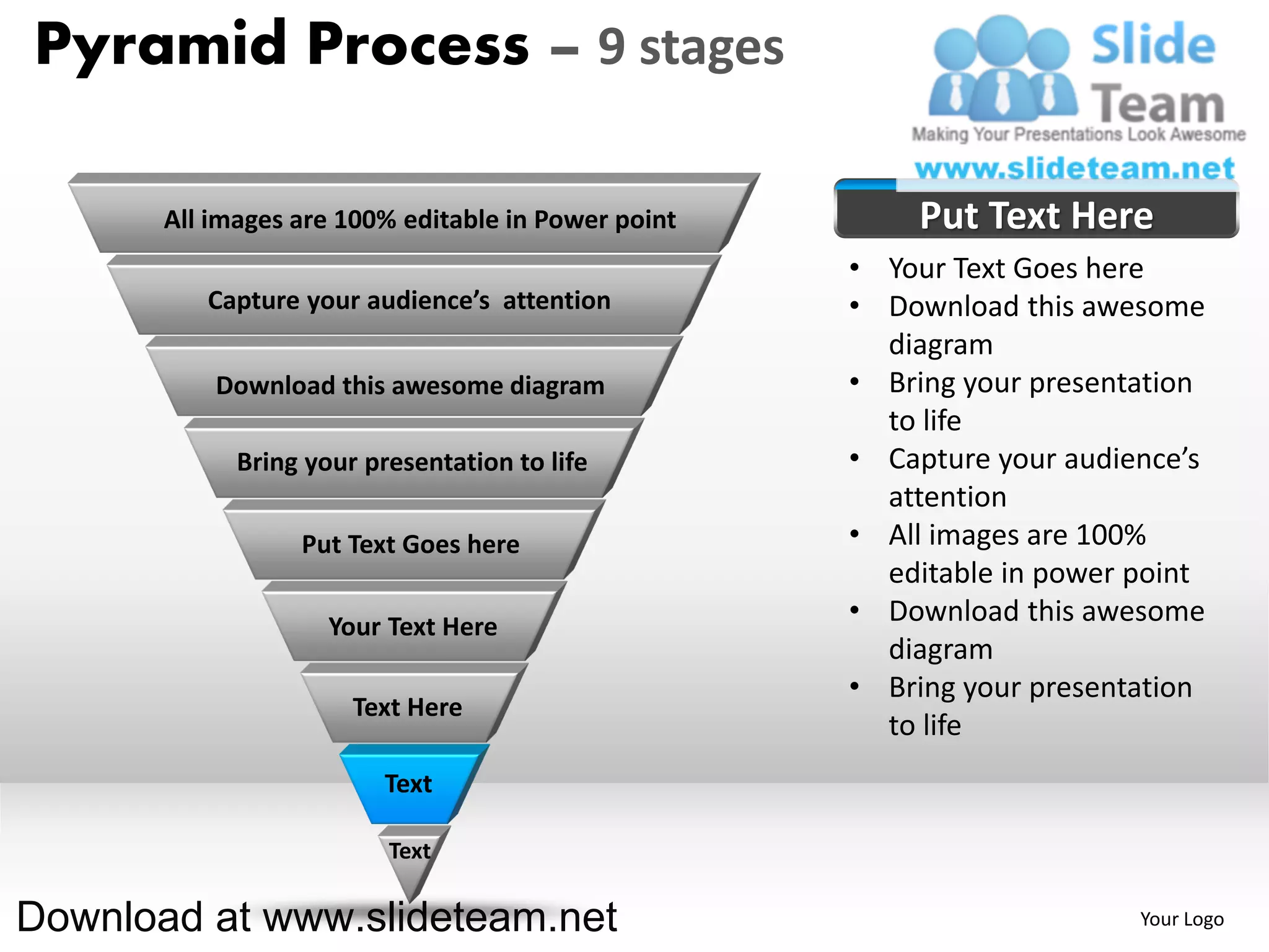 Pyramid Process – 9 stages

       All images are 100% editable in Power point       Put Text Here
                                                     • Your Text Goes here
          Capture your audience’s attention          • Download this awesome
                                                       diagram
           Download this awesome diagram             • Bring your presentation
                                                       to life
             Bring your presentation to life         • Capture your audience’s
                                                       attention
                  Put Text Goes here                 • All images are 100%
                                                       editable in power point
                     Your Text Here
                                                     • Download this awesome
                                                       diagram
                                                     • Bring your presentation
                       Text Here
                                                       to life
                          Text

                          Text

Download at www.slideteam.net                                            Your Logo
 