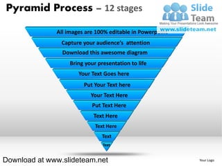 Pyramid Process – 12 stages

              All images are 100% editable in Powerpoint
                Capture your audience’s attention
                Download this awesome diagram
                   Bring your presentation to life
                      Your Text Goes here
                        Put Your Text here
                           Your Text Here
                           Put Text Here
                            Text Here
                             Text Here
                               Text
                                Text


Download at www.slideteam.net                              Your Logo
 