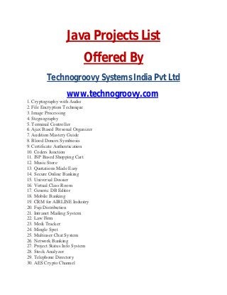 Java Projects List
Offered By
Technogroovy Systems India Pvt Ltd
www.technogroovy.com
1. Cryptography with Audio
2. File Encryption Technique
3. Image Processing
4. Stegnography
5. Terminal Controller
6. Ajax Based Personal Organizer
7. Audition Mastery Guide
8. Blood Donors Symbiosis
9. Certificate Authentication
10. Coders Junction
11. JSP Based Shopping Cart
12. Music Store
13. Quotations Made Easy
14. Secure Online Banking
15. Universal Dossier
16. Virtual Class Room
17. Generic DB Editor
18. Mobile Banking
19. CRM for AIRLINE Industry
20. Fuji Distribution
21. Intranet Mailing System
22. Law Firm
23. Medi Tracker
24. Mingle Spot
25. Multiuser Chat System
26. Network Banking
27. Project Status Info System
28. Stock Analyzer
29. Telephone Directory
30. AES Crypto Channel
 