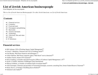 List of Jewish American businesspeople
From Wikipedia, the free encyclopedia
This is a list of Jewish American Businesspeople. For other Jewish Americans, see List of Jewish Americans.
Contents
1 Financial services
2 Cosmetics
3 Food and retail
4 Newspapers and publishing
5 Real estate
6 Tourism and hotels
7 Technology
8 Television, film and video
9 Notes
10 References
Financial services
Bill Ackman, CEO of Pershing Square Capital Management[1]
Lloyd C. Blankfein, Chairman and CEO of Goldman Sachs[2]
Ivan Boesky, Wall Street financier and arbitrageur [3]
Asher Edelman, Wall Street corporate raider ("Wall Street" movie character)[3]
Andrew Fastow, former CFO of Enron[4]
Steve Feinberg, co-founder and Chief Executive Officer of Cerberus Capital Management, L.P.[5]
Jacob A. Frenkel, chairman of JPMorgan Chase International
Marcus Goldman, co-founder of Goldman Sachs investment bank[6]
Alan Greenspan, Chairman and president of Townsend-Greenspan, economic consulting firm; former Federal Reserve Chairman[7]
Henry Kravis, co-founder of Kohlberg Kravis Roberts[8]
Solomon Loeb, banker[9]
List of Jewish American businesspeople - Wikipedia, the free encyclopedia https://en.wikipedia.org/wiki/List_of_Jewish_American_businesspeople
1 of 9 7/17/2016 9:12 AM
 