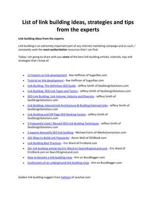 HYPERLINK quot;
http://www.seobocaraton.com/seoblog/post/List-of-link-building-ideas-strategies-and-tips-from-the-experts.aspxquot;
 List of link building ideas, strategies and tips from the experts<br />Link building ideas from the experts<br />Link building is an extremely important part of any internet marketing campaign and as such, I constantly seek the most authoritative resources that I can find.<br />Today I am going to share with you some of the best link building articles, tutorials, tips and strategies that I know of.<br /> <br />11 Experts on link development - Rae Hoffman of SugarRae.com<br />Tutorial on link development - Rae Hoffman of SugarRae.com<br />Link Building: The Definitive SEO Guide - Jeffery Smith of SeoDesignSolutions.com<br />Link Building: SEO Link Types and Tactics - Jeffery Smith of SeoDesignSolutions.com<br />SEO Link Building: Link Volume, Velocity and Diversity - Jeffery Smith of SeoDesignSolutions.com<br />Link Building: Internal Link Architecture & Building External Links - Jeffery Smith of SeoDesignSolutions.com<br />Link Building and Off Page SEO Ranking Factors - Jeffery Smith of SeoDesignSolutions.com<br />5 Frequently Used / Abused SEO Link Building Techniques - Jeffery Smith of SeoDesignSolutions.com<br />5 experts demystify SEO link building - Michael Estrin of iMediaConnection.com<br />101 Ways to Build Link Popularity - Aaron Wall of SEOBook.com<br />Link Building Best Practices - Eric Ward of EricWard.com<br />20+ link building articles by Eric Ward on SearchEngineLand.com - Eric Ward of EricWard.com on SearchEngineLand.com<br />How to become a link building ninja - Kim on BuzzBlogger.com<br />Confessions of an underground link building ninja - Kim on BuzzBlogger.com<br /> <br />Golden link building nuggets from Fathom of seochat.com<br />The more the backpath of link demonstrate the same or similar anchors the more weight you have behind your anchor to you... and in addition the more trust.<br />A site that has many outgoing hyperlinks is considered a hub (or lots of links to highly relevant information). A hub may start with a low link popularity but this can rapidly change. These outgoing links are usually to highly sought information in a similar area or field of interest and as such tend to develop an authority status by proxy since they aggregate a large amount of information so people need not look for it themselves - thus incoming links develop naturally and an authority hub is born.<br />It comes down to links of accrediation... if you have something worthy for people to link to because there is something worthy there<br />The more related a link anchor is (including all its preceding topical landing pages and topical paths) the less quality in authority status (weight, trust, and PageRank) is needed to induce the same returns (e.g. improved ranks).<br />