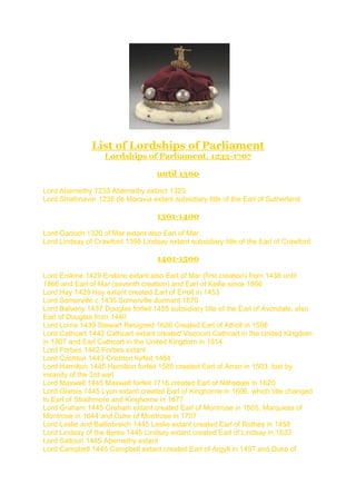 List of Lordships of Parliament
Lordships of Parliament, 1233-1707
until 1300
Lord Abernethy 1233 Abernethy extinct 1325
Lord Strathnaver 1235 de Moravia extant subsidiary title of the Earl of Sutherland
1301-1400
Lord Garioch 1320 of Mar extant also Earl of Mar
Lord Lindsay of Crawford 1398 Lindsay extant subsidiary title of the Earl of Crawford
1401-1500
Lord Erskine 1429 Erskine extant also Earl of Mar (first creation) from 1438 until
1866 and Earl of Mar (seventh creation) and Earl of Kellie since 1866
Lord Hay 1429 Hay extant created Earl of Erroll in 1453
Lord Somerville c.1435 Somerville dormant 1870
Lord Balveny 1437 Douglas forfeit 1455 subsidiary title of the Earl of Avondale, also
Earl of Douglas from 1440
Lord Lorne 1439 Stewart Resigned 1626 Created Earl of Atholl in 1596
Lord Cathcart 1442 Cathcart extant created Viscount Cathcart in the United Kingdom
in 1807 and Earl Cathcart in the United Kingdom in 1814
Lord Forbes 1442 Forbes extant
Lord Crichton 1443 Crichton forfeit 1484
Lord Hamilton 1445 Hamilton forfeit 1585 created Earl of Arran in 1503, lost by
insanity of the 3rd earl
Lord Maxwell 1445 Maxwell forfeit 1716 created Earl of Nithsdale in 1620
Lord Glamis 1445 Lyon extant created Earl of Kinghorne in 1606, which title changed
to Earl of Strathmore and Kinghorne in 1677
Lord Graham 1445 Graham extant created Earl of Montrose in 1505, Marquess of
Montrose in 1644 and Duke of Montrose in 1707
Lord Leslie and Ballinbreich 1445 Leslie extant created Earl of Rothes in 1458
Lord Lindsay of the Byres 1445 Lindsay extant created Earl of Lindsay in 1633
Lord Saltoun 1445 Abernethy extant
Lord Campbell 1445 Campbell extant created Earl of Argyll in 1457 and Duke of
 