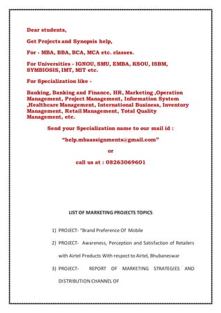Dear students, 
Get Projects and Synopsis help, 
For - MBA, BBA, BCA, MCA etc. classes. 
For Universities - IGNOU, SMU, EMBA, KSOU, ISBM, 
SYMBIOSIS, IMT, MIT etc. 
For Specialization like - 
Banking, Banking and Finance, HR, Marketing ,Operation 
Management, Project Management, Information System 
,Healthcare Management, International Business, Inventory 
Management, Retail Management, Total Quality 
Management, etc. 
Send your Specialization name to our mail id : 
“help.mbaassignments@gmail.com” 
or 
call us at : 08263069601 
LIST OF MARKETING PROJECTS TOPICS 
1) PROJECT- “Brand Preference Of Mobile 
2) PROJECT- Awareness, Perception and Satisfaction of Retailers 
with Airtel Products With respect to Airtel, Bhubaneswar 
3) PROJECT- REPORT OF MARKETING STRATEGIES AND 
DISTRIBUTION CHANNEL OF 
 