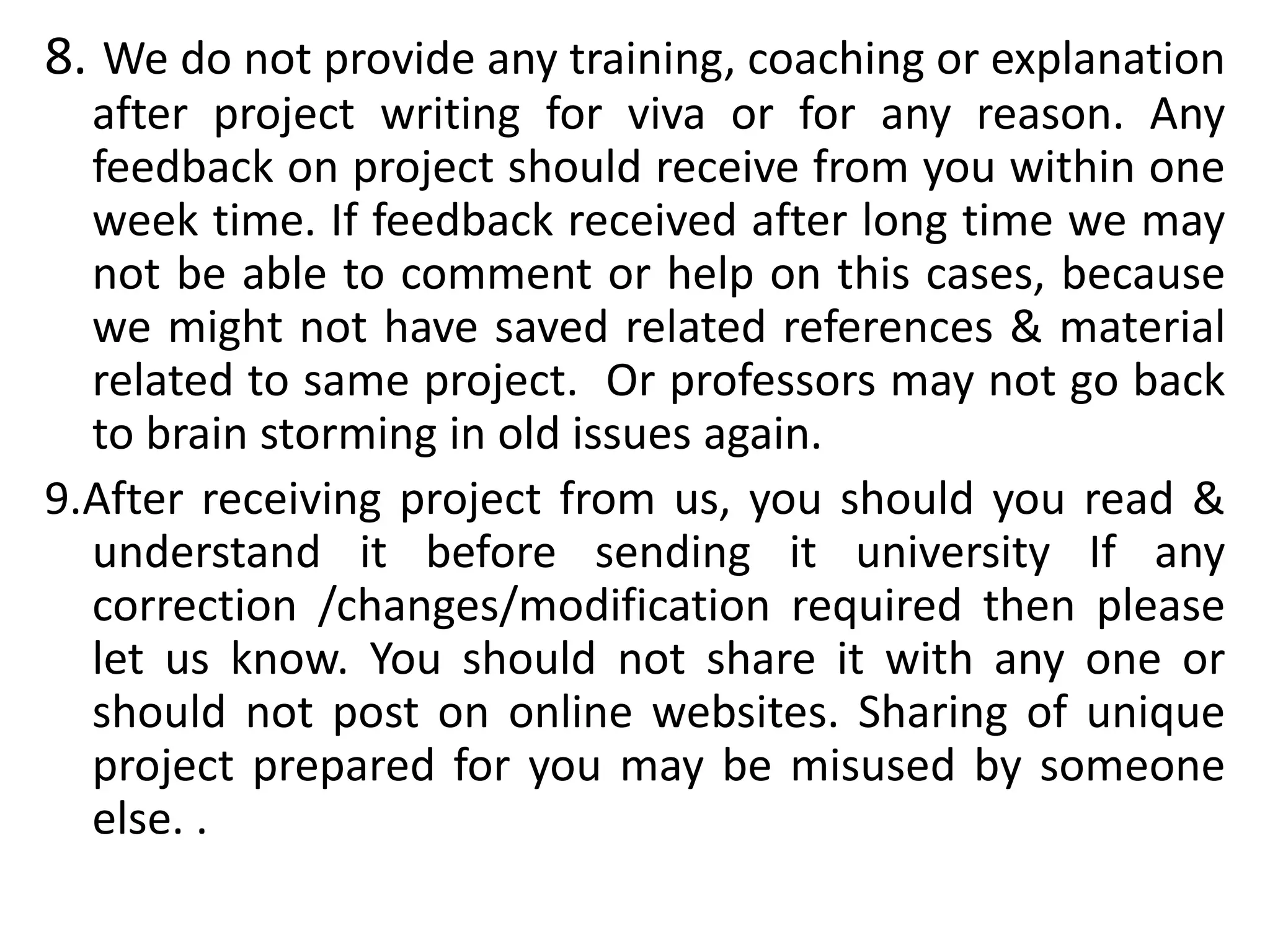 8. We do not provide any training, coaching or explanation
after project writing for viva or for any reason. Any
feedback on project should receive from you within one
week time. If feedback received after long time we may
not be able to comment or help on this cases, because
we might not have saved related references & material
related to same project. Or professors may not go back
to brain storming in old issues again.
9.After receiving project from us, you should you read &
understand it before sending it university If any
correction /changes/modification required then please
let us know. You should not share it with any one or
should not post on online websites. Sharing of unique
project prepared for you may be misused by someone
else. .
 