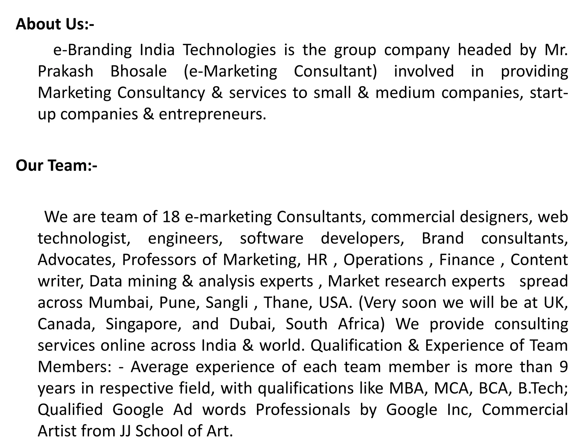 About Us:-
e-Branding India Technologies is the group company headed by Mr.
Prakash Bhosale (e-Marketing Consultant) involved in providing
Marketing Consultancy & services to small & medium companies, start-
up companies & entrepreneurs.
Our Team:-
We are team of 18 e-marketing Consultants, commercial designers, web
technologist, engineers, software developers, Brand consultants,
Advocates, Professors of Marketing, HR , Operations , Finance , Content
writer, Data mining & analysis experts , Market research experts spread
across Mumbai, Pune, Sangli , Thane, USA. (Very soon we will be at UK,
Canada, Singapore, and Dubai, South Africa) We provide consulting
services online across India & world. Qualification & Experience of Team
Members: - Average experience of each team member is more than 9
years in respective field, with qualifications like MBA, MCA, BCA, B.Tech;
Qualified Google Ad words Professionals by Google Inc, Commercial
Artist from JJ School of Art.
 