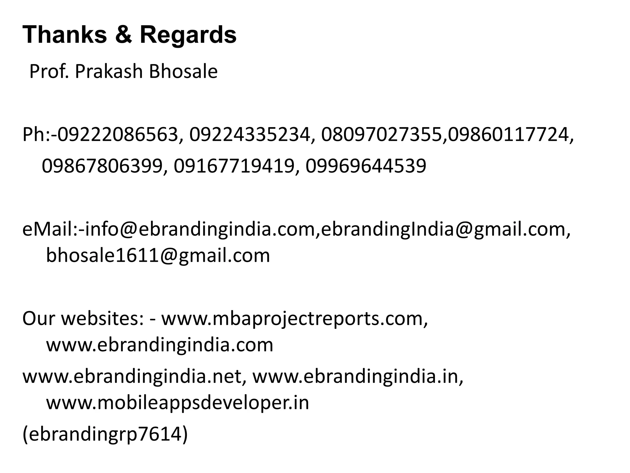 Thanks & Regards
Prof. Prakash Bhosale
Ph:-09222086563, 09224335234, 08097027355,09860117724,
09867806399, 09167719419, 09969644539
eMail:-info@ebrandingindia.com,ebrandingIndia@gmail.com,
bhosale1611@gmail.com
Our websites: - www.mbaprojectreports.com,
www.ebrandingindia.com
www.ebrandingindia.net, www.ebrandingindia.in,
www.mobileappsdeveloper.in
(ebrandingrp7614)
 